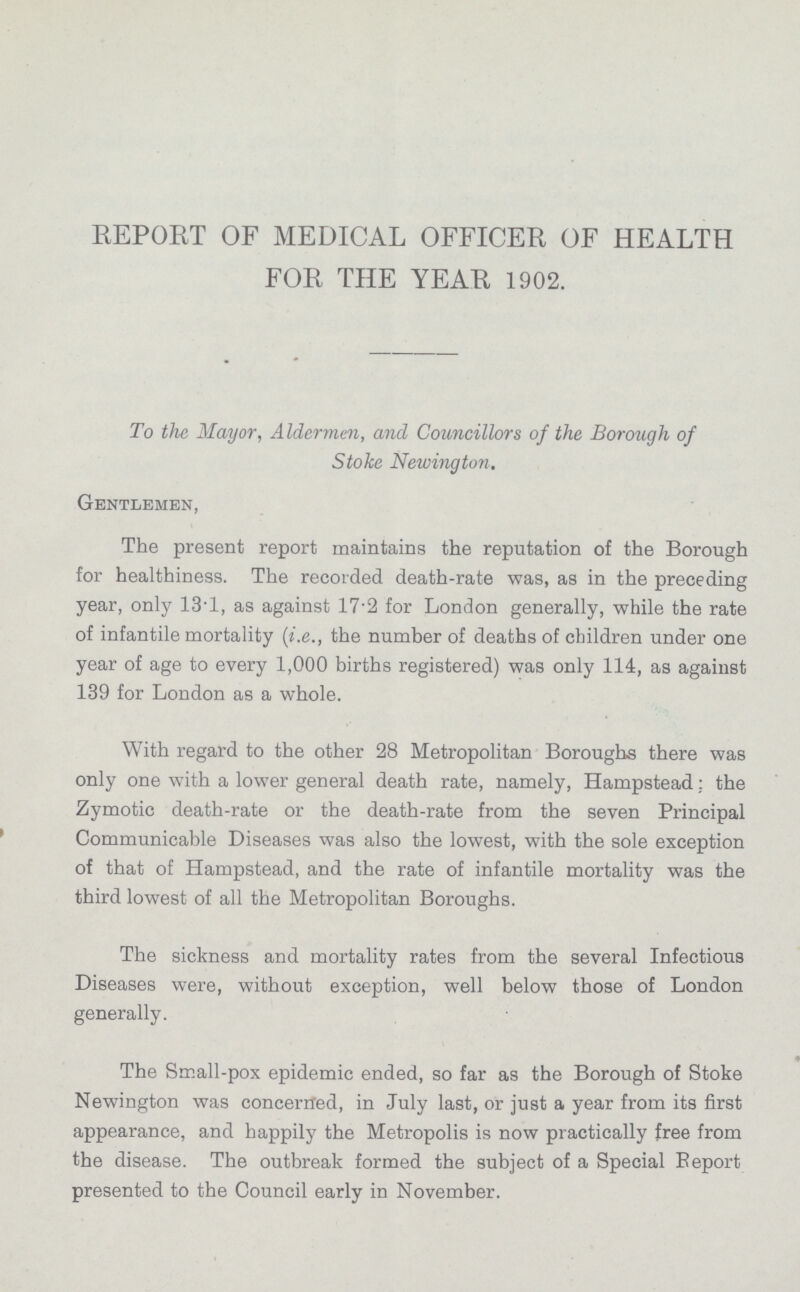 REPORT OF MEDICAL OFFICER OF HEALTH FOR THE YEAR 1902. To the Mayor, Aldermen, and Councillors of the Borough of Stoke Newington. Gentlemen, The present report maintains the reputation of the Borough for healthiness. The recorded death-rate was, as in the preceding year, only 13.1, as against 17.2 for London generally, while the rate of infantile mortality (i.e., the number of deaths of children under one year of age to every 1,000 births registered) was only 114, as against 139 for London as a whole. With regard to the other 28 Metropolitan Boroughs there was only one with a lower general death rate, namely, Hampstead; the Zymotic death-rate or the death-rate from the seven Principal Communicable Diseases was also the lowest, with the sole exception of that of Hampstead, and the rate of infantile mortality was the third lowest of all the Metropolitan Boroughs. The sickness and mortality rates from the several Infectious Diseases were, without exception, well below those of London generally. The Small-pox epidemic ended, so far as the Borough of Stoke Newington was concerned, in July last, or just a year from its first appearance, and happily the Metropolis is now practically free from the disease. The outbreak formed the subject of a Special Report presented to the Council early in November.