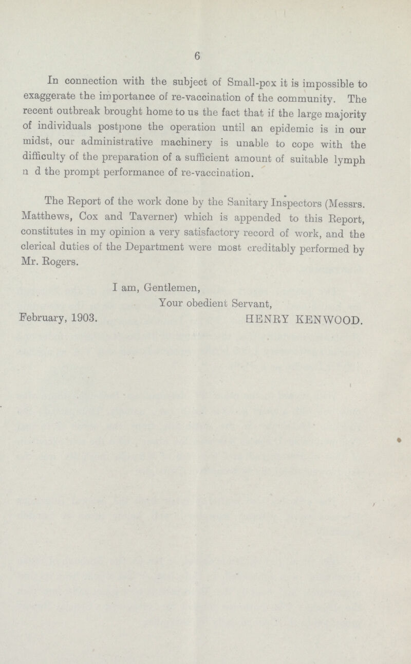 6 In connection with the subject of Small-pox it is impossible to exaggerate the importance of re-vaccination of the community. The recent outbreak brought home to us the fact that if the large majority of individuals postpone the operation until an epidemic is in our midst, our administrative machinery is unable to cope with the difficulty of the preparation of a sufficient amount of suitable lymph n d the prompt performance of re-vaccination. The Report of the work done by the Sanitary Inspectors (Messrs. Matthews, Cox and Taverner) which is appended to this Report, constitutes in my opinion a very satisfactory record of work, and the clerical duties of the Department were most creditably performed by Mr. Rogers. I am, Gentlemen, Your obedient Servant, February, 1903. HENRY KENWOOD.