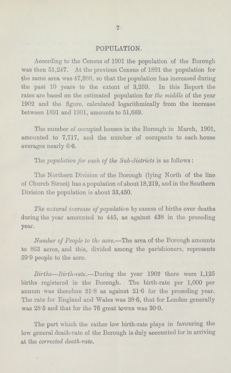 7 POPULATION. According to the Census of 1901 the population of the Borough was then 51,247. At the previous Census of 1891 the population for the same area was 47,988, so that the population has increased during the past 10 years to the extent of 3,259. In this Report the rates are based on the estimated population for the middle of the year 1902 and the figure, calculated logarithmically from the increase between 1891 and 1901, amounts to 51,669. The number of occupied houses in the Borough in March, 1901, amounted to 7,717, and the number of occupants to each house averages nearly 6.6. The population for each of the Sub-districts is as follows : The Northern Division of the Borough (lying North of the line of Church Street) has a population of about 18,219, and in the Southern Division the population is about 33,450. The natural increase of population by excess of births over deaths during the year amounted to 445, as against 438 in the preceding year. Number of People to the acre.—The area of the Borough amounts to 863 acres, and this, divided among the parishioners, represents 59.9 people to the acre. Births—Birth-rate.—During the year 1902 there were 1,125 births registered in the Borough. The birth-rate per 1,000 per annum was therefore 21.8 as against 21.6 for the preceding year. The rate for England and Wales was 28.6, that for London generally was 28.5 and that for the 76 great towns was 30.0. The part which the rather low birth-rate plays in favouring the low general death-rate of the Borough is duly accounted for in arriving at the corrected death-rate.