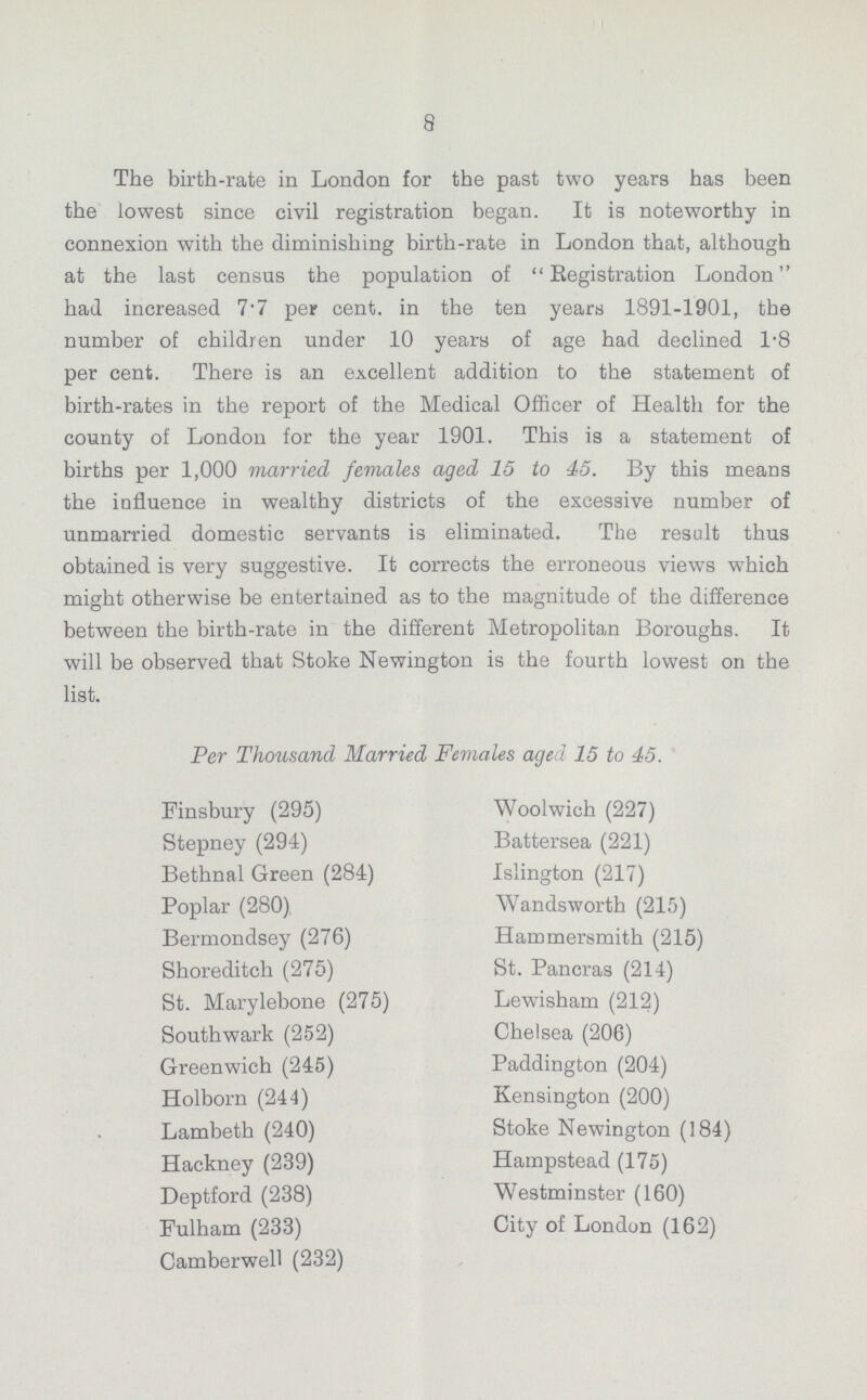8 The birth-rate in London for the past two years has been the lowest since civil registration began. It is noteworthy in connexion with the diminishing birth-rate in London that, although at the last census the population of Registration London had increased 7.7 per cent. in the ten years 1891-1901, the number of children under 10 years of age had declined 1.8 per cent. There is an excellent addition to the statement of birth-rates in the report of the Medical Officer of Health for the county of London for the year 1901. This is a statement of births per 1,000 married females aged 15 to 45. By this means the influence in wealthy districts of the excessive number of unmarried domestic servants is eliminated. The result thus obtained is very suggestive. It corrects the erroneous views which might otherwise be entertained as to the magnitude of the difference between the birth-rate in the different Metropolitan Boroughs. It will be observed that Stoke Newington is the fourth lowest on the list. Per Thousand Married Females aged 15 to 45. Finsbury (295) Stepney (294) Bethnal Green (284) Poplar (280) Bermondsey (276) Shoreditch (275) St. Marylebone (275) Southwark (252) Greenwich (245) Holborn (244) Lambeth (240) Hackney (239) Deptford (238) Fulham (233) Camberwell (232) Woolwich (227) Battersea (221) Islington (217) Wandsworth (215) Hammersmith (215) St. Pancras (214) Lewisham (212) Chelsea (206) Paddington (204) Kensington (200) Stoke Newington (184) Hampstead (175) Westminster (160) City of London (162)