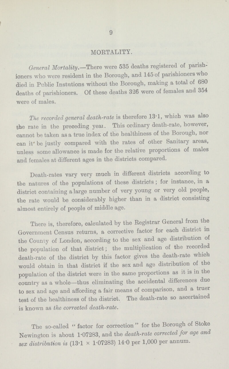 9 MORTALITY. General Mortality.—There were 535 deaths registered of parish ioners who were resident in the Borough, and 145 of parishioners who died in Public Instutions without the Borough, making a total of 680 deaths of parishioners. Of these deaths 326 were of females and 354 were of males. The recorded general death-rate is therefore 13.1, which was also the rate in the preceding year. This ordinary death-rate, however, cannot be taken as a true index of the healthiness of the Borough, nor can it be justly compared with the rates of other Sanitary areas, unless some allowance is made for the relative proportions of males and females at different ages in the districts compared. Death-rates vary very much in different districts according to the natures of the populations of these districts; for instance, in a district containing a large number of very young or very old people, the rate would be considerably higher than in a district consisting almost entirely of people of middle age. There is, therefore, calculated by the Registrar General from the Government Census returns, a corrective factor for each district in the County of London, according to the sex and age distribution of the population of that district; the multiplication of the recorded death-rate of the district by this factor gives the death-rate which would obtain in that district if the sex and age distribution of the population of the district were in the same proportions as it is in the country as a whole—thus eliminating the accidental differences due to sex and age and affording a fair means of comparison, and a truer test of the healthiness of the district. The death-rate so ascertained is known as the corrected death-rate. The so-called factor for correction for the Borough of Stoke Newington is about 1.07283, and the death-rate corrected for age and sex distribution is (13.1 x 1.07283) 14.0 per 1,000 per annum.
