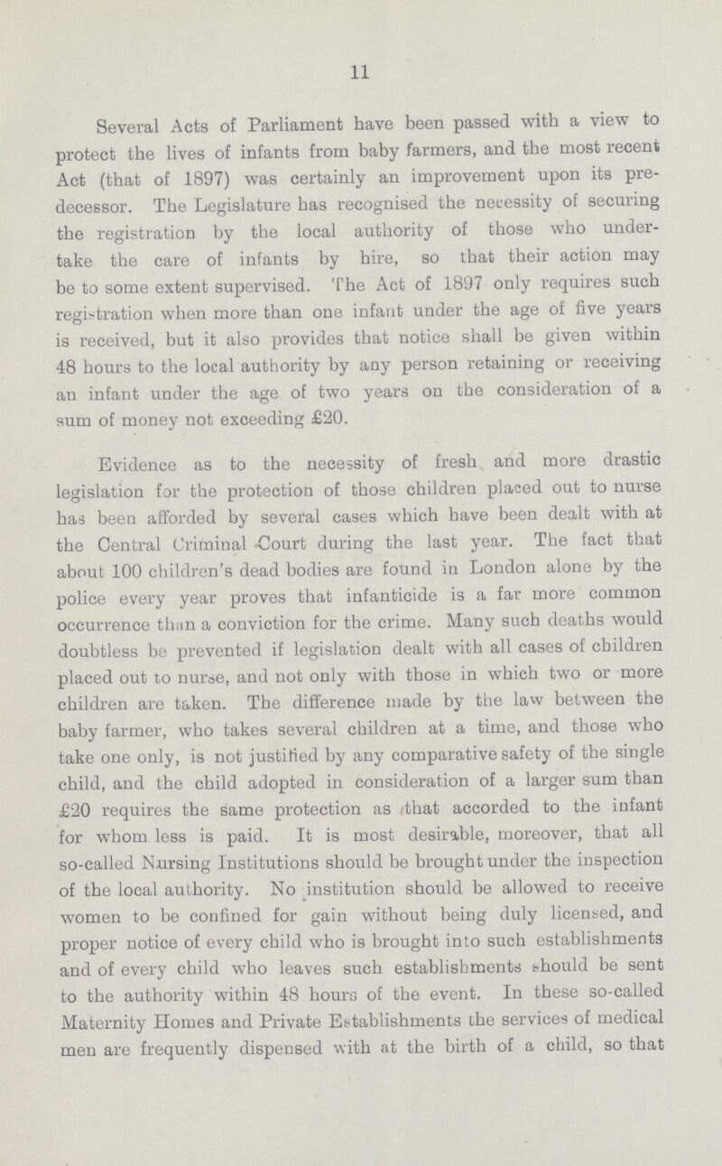 11 Several Acts of Parliament have been passed with a view to protect the lives of infants from baby farmers, and the most recent Act (that of 1897) was certainly an improvement upon its pre decessor. The Legislature has recognised the necessity of securing the registration by the local authority of those who under take the care of infants by hire, so that their action may be to some extent supervised. The Act of 1897 only requires such registration when more than one infant under the age of five years is received, but it also provides that notice shall be given within 48 hours to the local authority by any person retaining or receiving an infant under the age of two years on the consideration of a sum of money not exceeding £20. Evidence as to the necessity of fresh and more drastic legislation for the protection of those children placed out to nurse has been afforded by several cases which have been dealt with at the Central Criminal Court during the last year. The fact that about 100 children's dead bodies are found in London alone by the police every year proves that infanticide is a far more common occurrence than a conviction for the crime. Many such deaths would doubtless be prevented if legislation dealt with all cases of children placed out to nurse, and not only with those in which two or more children are taken. The difference made by the law between the baby farmer, who takes several children at a time, and those who take one only, is not justified by any comparative safety of the single child, and the child adopted in consideration of a larger sum than £20 requires the same protection as that accorded to the infant for whom less is paid. It is most desirable, moreover, that all so-called Nursing Institutions should be brought under the inspection of the local authority. No institution should be allowed to receive women to be confined for gain without being duly licensed, and proper notice of every child who is brought into such establishments and of every child who leaves such establishments should be sent to the authority within 48 hours of the event. In these so-called Maternity Homes and Private Establishments the services of medical men are frequently dispensed with at the birth of a child, so that