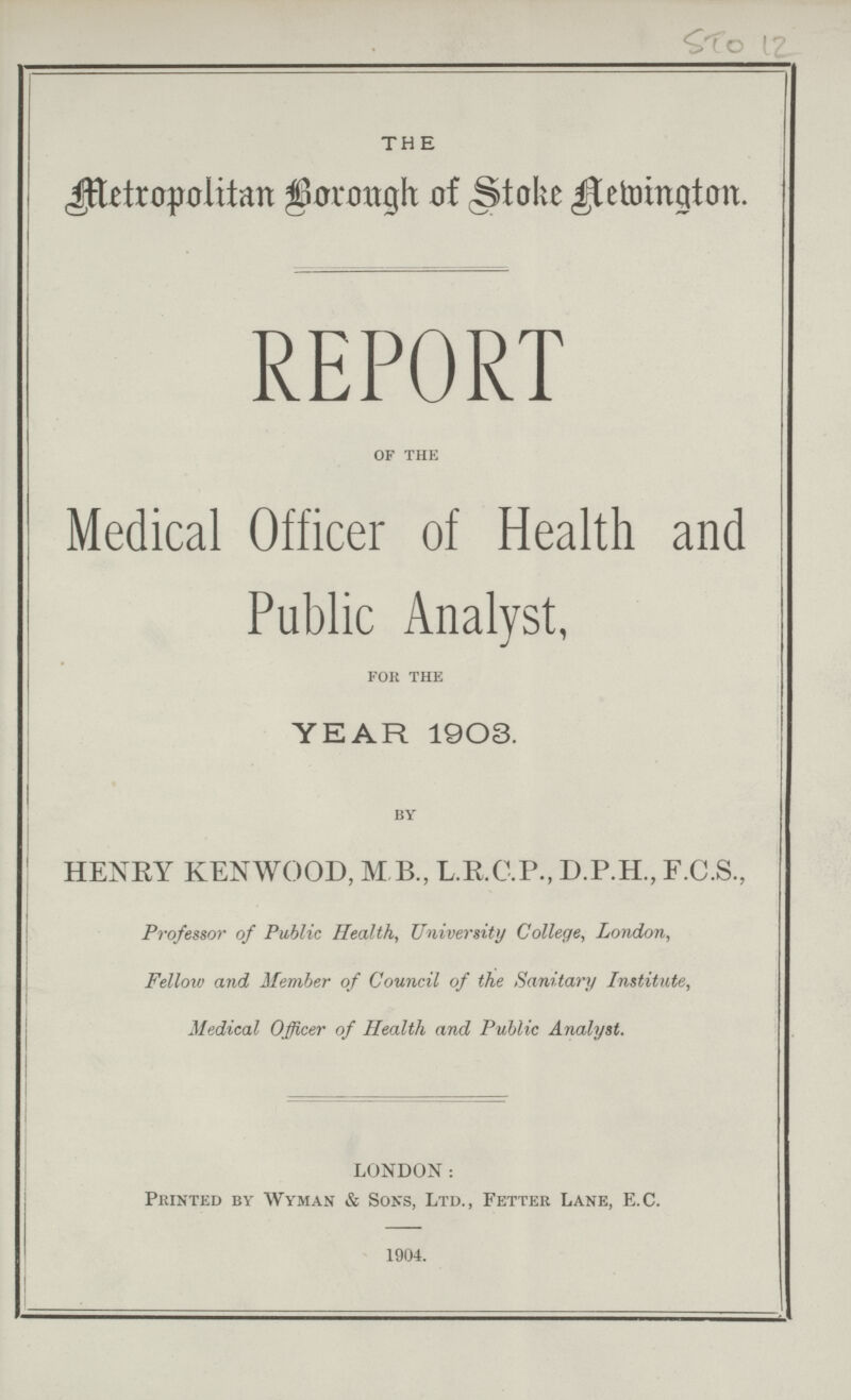 STO 12 THE Metropolitan Borough of Stoke Newington. REPORT of the Medical Officer of Health and Public Analyst, for the YEAR 1903. by HENRY KENWOOD, M B., L.R.C.P., D.P.H., F.C.S., Professor of Public Health, University College, London, Fellow and Member of Council of the Sanitary Institute, Medical Officer of Health and Public Analyst. LONDON: Printed by Wyman & Sons, Ltd., Fetter Lane, E.C. 1904.