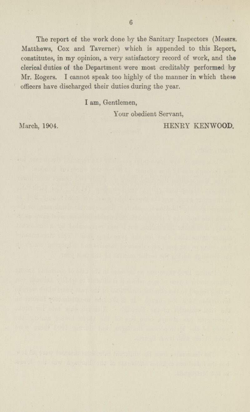 6 The report of the work done by the Sanitary Inspectors (Messrs. Matthews, Cox and Taverner) which is appended to this Report, constitutes, in my opinion, a very satisfactory record of work, and the clerical duties of the Department were most creditably performed by Mr. Rogers. I cannot speak too highly of the manner in which these officers have discharged their duties during the year. I am, Gentlemen, Your obedient Servant, March, 1904. HENRY KENWOOD.