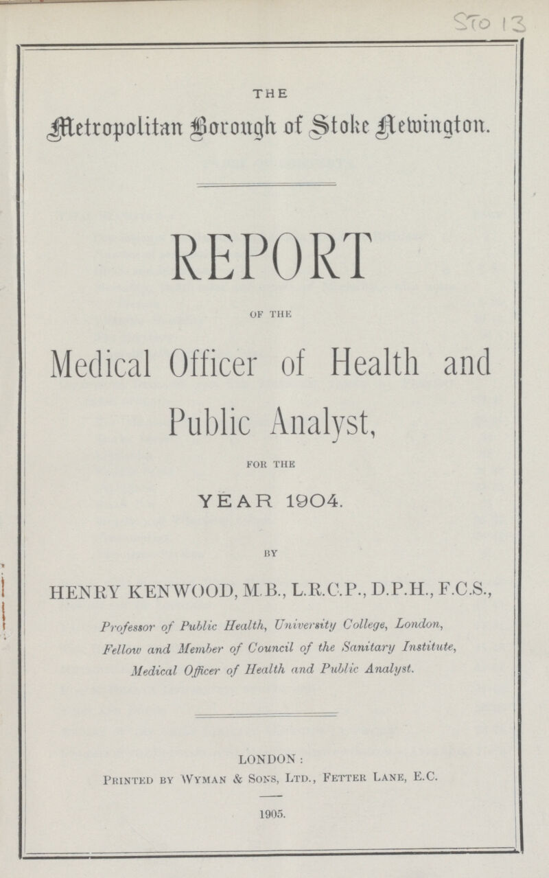 STO 13 THE Metropolitan Borough of Stoke Newington. REPORT OF THE Medical Officer of Health and Public Analyst, FOR THE YEAR 1904. by HENRY KENWOOD, M B., L.R.C.P., D.P.H., F.C.S., Professor of Public Health, University College, London, Fellow and Member of Council of the Sanitary Institute, Medical Officer of Health and Public Analyst. LONDON: Printed by Wyman & Sons, Ltd., Fetter Lane, E.C. 1905.