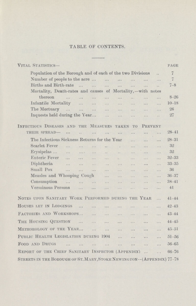 TABLE OF CONTENTS. Vital Statistics— PAGE Population of the Borough and of each of the two Divisions 7 Number of people to the acre 7 Births and Birth-rate 7-8 Mortality, Death-rates and causes of Mortality,—with notes thereon 8-26 Infantile Mortality 10-18 The Mortuary 26 Inquests held during the Year 27 Infectious Diseases and the Measures taken to Prevent their spread—28-41 The Infectious Sickness Returns for the Year 28-31 Scarlet Fever 32 Erysipelas 32 Enteric Fever 32-33 Diphtheria 33-35 Small Pox 36 Measles and Whooping Cough 36-37 Consumption 38-41 Verminous Persons 41 Notes upon Sanitary Work Performed during the Year 41-44 Houses let in Lodgings 42-43 Factories and Workshops 43-44 The Housing Question 44-45 Meteorology of the Year 45-51 Public Health Legislation during 1904 51-56 Food and Drugs 56-65 Report of the Chief Sanitary Inspector (Appendix) 66-76 Streets in the Borough of St. Mary,Stoke Newington—(Appendix) 77-78