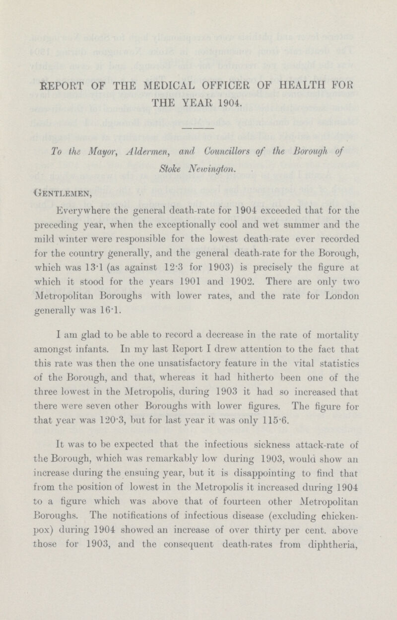 REPORT OF THE MEDICAL OFFICER OF HEALTH FOR THE YEAR 1904. To the Mayor, Aldermen, and Councillors of the Borough of Stoke Newington. Gentlemen, Everywhere the general death-rate for 1904 exceeded that for the preceding year, when the exceptionally cool and wet summer and the mild winter were responsible for the lowest death-rate ever recorded for the country generally, and the general death-rate for the Borough, which was 13.1 (as against 12.3 for 1903) is precisely the figure at which it stood for the years 1901 and 1902. There are only two Metropolitan Boroughs with lower rates, and the rate for London generally was 16.1. I am glad to be able to record a decrease in the rate of mortality amongst infants. In my last Report I drew attention to the fact that this rate was then the one unsatisfactory feature in the vital statistics of the Borough, and that, whereas it had hitherto been one of the three lowest in the Metropolis, during 1903 it had so increased that there were seven other Boroughs with lower figures. The figure for that year was 120.3, but for last year it was only 115.6. It was to be expected that the infectious sickness attack-rate of the Borough, which was remarkably low during 1903, would show an increase during the ensuing year, but it is disappointing to find that from the position of lowest in the Metropolis it increased during 1904 to a figure which was above that of fourteen other Metropolitan Boroughs. The notifications of infectious disease (excluding chicken pox) during 1904 showed an increase of over thirty per cent. above those for 1903, and the consequent death-rates from diphtheria,
