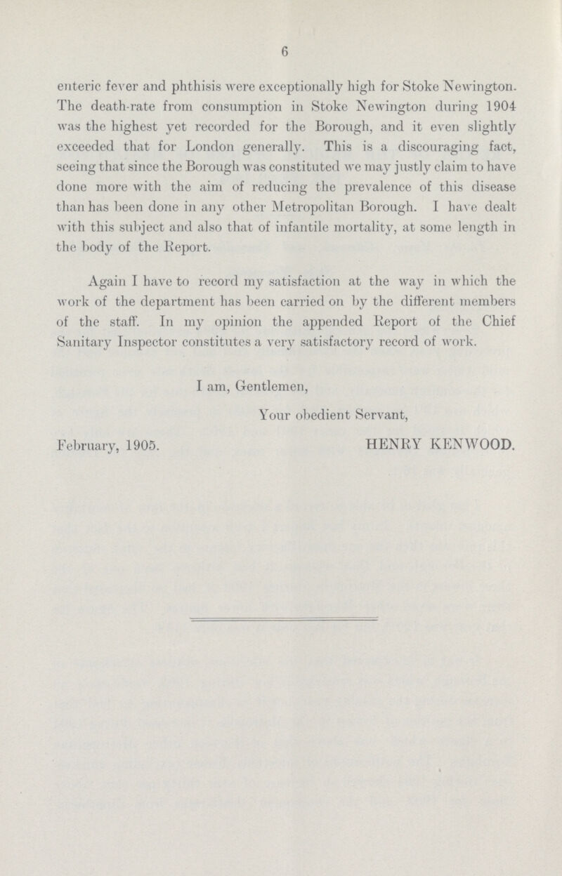 6 enteric fever and phthisis were exceptionally high for Stoke Newington. The death-rate from consumption in Stoke Newington during 1904 was the highest yet recorded for the Borough, and it even slightly exceeded that for London generally. This is a discouraging fact, seeing that since the Borough was constituted we may justly claim to have done more with the aim of reducing the prevalence of this disease than has been done in any other Metropolitan Borough. I have dealt with this subject and also that of infantile mortality, at some length in the body of the Report. Again I have to record my satisfaction at the way in which the work of the department has been carried on by the different members of the staff. In my opinion the appended Report of the Chief Sanitary Inspector constitutes a very satisfactory record of work. I am, Gentlemen, Your obedient Servant, February, 1905. HENRY KENWOOD.