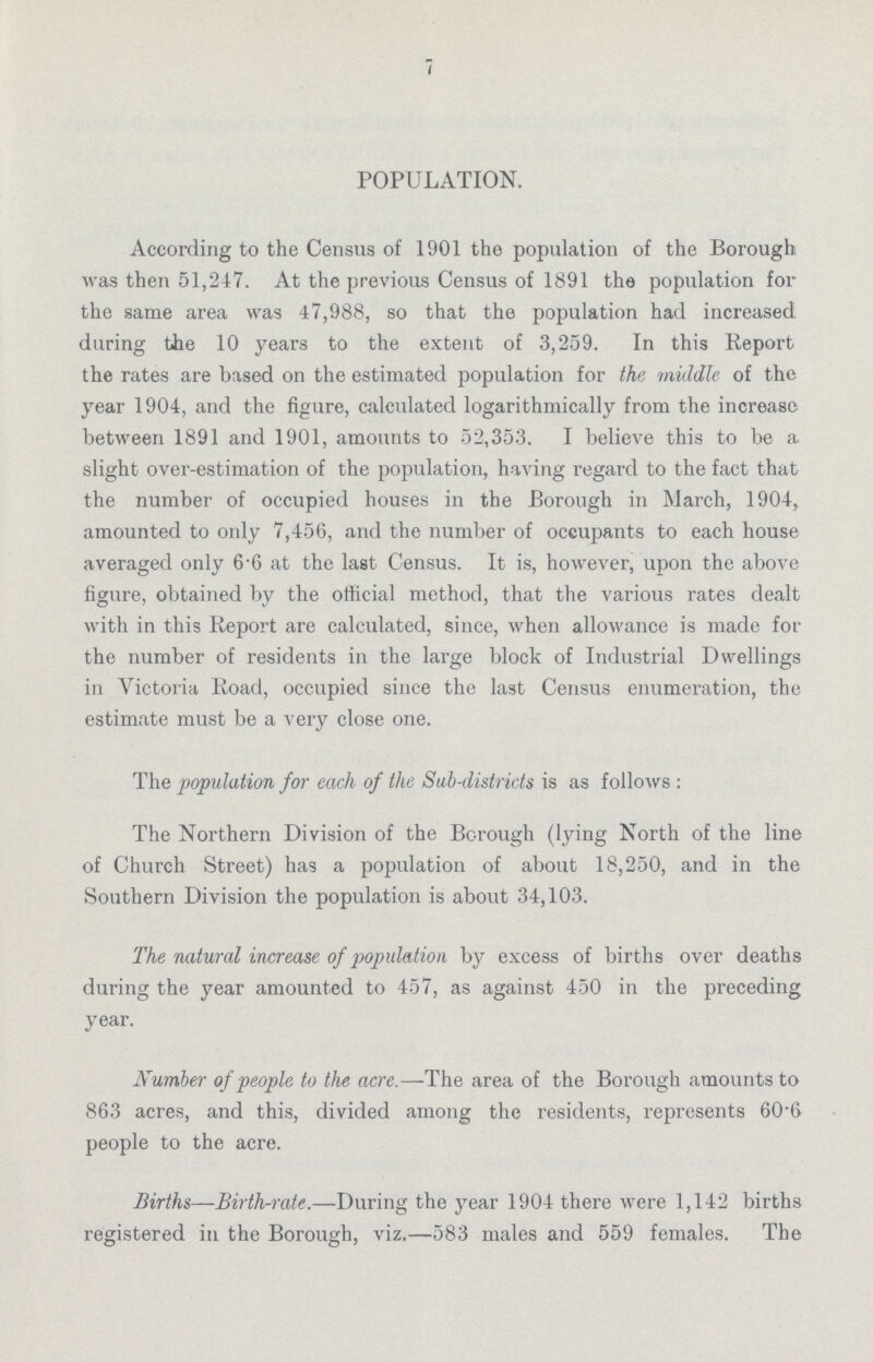 7 POPULATION. According to the Census of 1901 the population of the Borough was then 51,247. At the previous Census of 1891 the population for the same area was 47,988, so that the population had increased during the 10 years to the extent of 3,259. In this Report the rates are based on the estimated population for the middle of the year 1904, and the figure, calculated logarithmically from the increase between 1891 and 1901, amounts to 52,353. I believe this to be a slight over-estimation of the population, having regard to the fact that the number of occupied houses in the Borough in March, 1904, amounted to only 7,456, and the number of occupants to each house averaged only 6.6 at the last Census. It is, however, upon the above figure, obtained by the official method, that the various rates dealt with in this Report are calculated, since, when allowance is made for the number of residents in the large block of Industrial Dwellings in Victoria Road, occupied since the last Census enumeration, the estimate must be a very close one. The population for each of the Sab-districts is as follows: The Northern Division of the Borough (lying North of the line of Church Street) has a population of about 18,250, and in the Southern Division the population is about 34,103. The natural increase of population by excess of births over deaths during the year amounted to 457, as against 450 in the preceding year. Number of people to the acre.—The area of the Borough amounts to 863 acres, and this, divided among the residents, represents 60.6 people to the acre. Births—Birthrate.—During the year 1904 there were 1,142 births registered in the Borough, viz.—583 males and 559 females. The