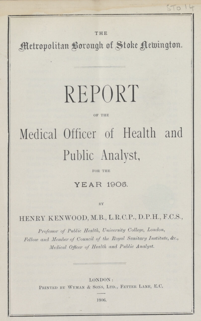 ST014 THE Metropolitan Borough of Stoke Aewington. REPORT of the Medical Officer of Health and Public Analyst, for the YEAR 1908. by HENRY KENWOOD, M.B., L.R.C.P., D.P.H, F.C.S., Professor of Public Health, University College, London, Fellow and Member of Council of the Royal Sanitary Institute, &c., Medical Officer of Health and Public Analyst. LONDON: Printed by Wyman & Sons, Ltd., Fetter Lane, E.C. 1906.