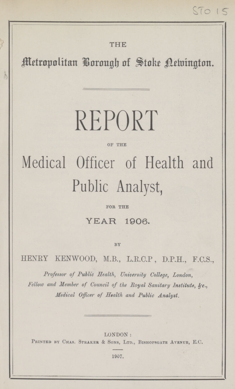 STo 15 THE Metropolitan Borough of Store Remington. REPORT of the Medical Officer of Health and Public Analyst, for the YEAR 1906. by HENRY KENWOOD, M.B., L.E.C.P, D.P.H., F.C.S., Professor of Public Health, University College, London, Fellow and Member of Council of the Royal Sanitary Institute, & c., Medical Officer of Health and Public Analyst. LONDON: Printed by Chas. straker & Sons, Ltd., Bishopbgatb Avbnue, E.C. 1907.