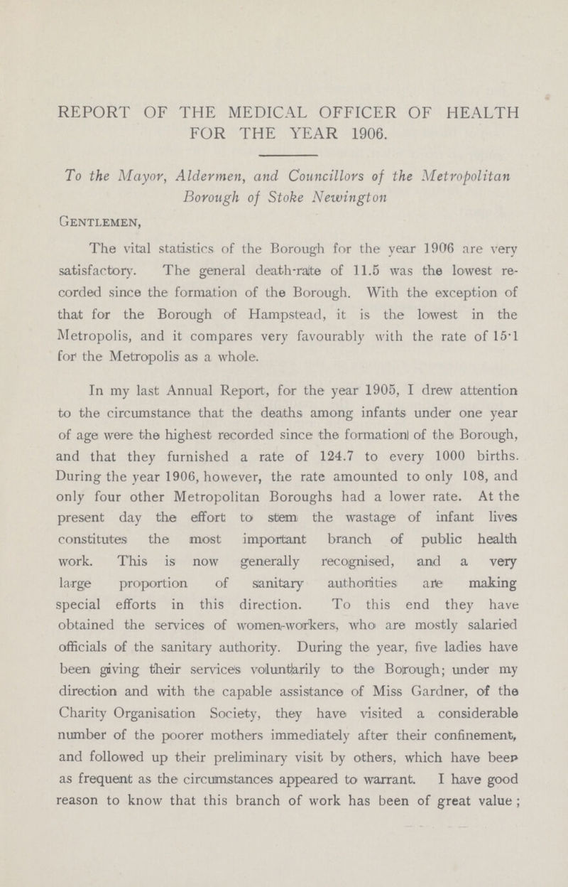 REPORT OF THE MEDICAL OFFICER OF HEALTH FOR THE YEAR 1906. To the Mayor, Aldermen, and Councillors of the Metropolitan Borough of Stoke Newington Gentlemen, The vital statistics of the Borough for the year 1906 are very satisfactory. The general death-rate of 11.5 was the lowest re corded since the formation of the Borough. With the exception of that for the Borough of Hampstead, it is the lowest in the Metropolis, and it compares very favourably with the rate of 15.1 for the Metropolis as a whole. In my last Annual Report, for the year 1905, I drew attention to the circumstance that the deaths among infants under one year of age were the highest recorded since the formationl of the Borough, and that they furnished a rate of 124.7 to every 1000 births. During the year 1906, however, the rate amounted to only 108, and only four other Metropolitan Boroughs had a lower rate. At the present day the effort to stem the wastage of infant lives constitutes the most important branch of public health work. This is now generally recognised, and a very large proportion of sanitary authorities are making special efforts in this direction. To this end they have obtained the services of women-workers, who are mostly salaried officials of the sanitary authority. During the year, five ladies have been giving their services voluntarily to the Borough; under my direction and with the capable assistance of Miss Gardner, of the Charity Organisation Society, they have visited a considerable number of the poorer mothers immediately after their confinement, and followed up their preliminary visit by others, which have beep as frequent as the circumstances appeared to warrant. I have good reason to know that this branch of work has been of great value;