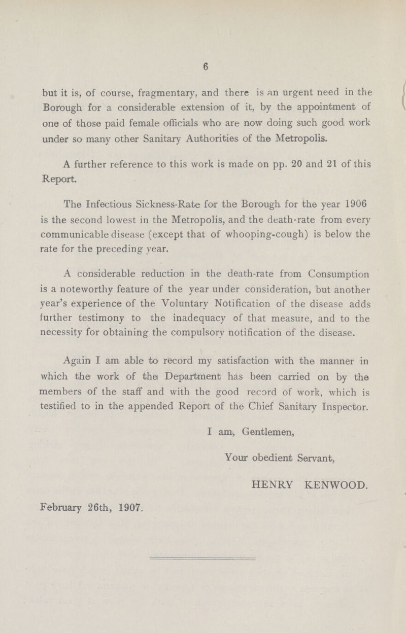 6 but it is, of course, fragmentary, and there is an urgent need in the Borough for a considerable extension of it, by the appointment of one of those paid female officials who are now doing such good work under so many other Sanitary Authorities of the Metropolis. A further reference to this work is made on pp. 20 and 21 of this Report. The Infectious Sickness-Rate for the Borough for the year 1906 is the second lowest in the Metropolis, and the death-rate from every communicable disease (except that of whooping-cough) is below the rate for the preceding year. A considerable reduction in the death-rate from Consumption is a noteworthy feature of the year under consideration, but another year's experience of the Voluntary Notification of the disease adds further testimony to the inadequacy of that measure, and to the necessity for obtaining the compulsory notification of the disease. Again I am able to record my satisfaction with the manner in which the work of the Department has been carried on by the members of the staff and with the good record of work, which is testified to in the appended Report of the Chief Sanitary Inspector. I am, Gentlemen, Your obedient Servant, HENRY KENWOOD. February 26th, 1907.