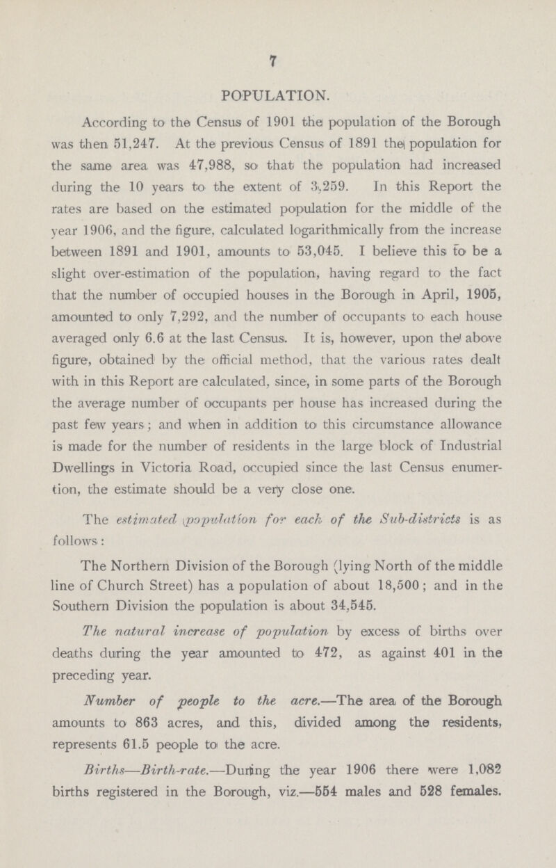 7 POPULATION. According to the Census of 1901 the population of the Borough was then 51,247. At the previous Census of 1891 the population for the same area was 47,988, so that the population had increased during the 10 years to the extent of 3,259. In this Report the rates are based on the estimated population for the middle of the year 1906, and the figure, calculated logarithmically from the increase between 1891 and 1901, amounts to 53,045. I believe this to be a slight over-estimation of the population, having regard to the fact that the number of occupied houses in the Borough in April, 1905, amounted to only 7,292, and the number of occupants to each house averaged only 6.6 at the last Census. It is, however, upon the above figure, obtained by the official method, that the various rates dealt with in this Report are calculated, since, in some parts of the Borough the average number of occupants per house has increased during the past few years ; and when in addition to this circumstance allowance is made for the number of residents in the large block of Industrial Dwellings in Victoria Road, occupied since the last Census enumer tion, the estimate should be a very close one. The estimated population for each of the Sub-districts is as follows: The Northern Division of the Borough (lying North of the middle line of Church Street) has a population of about 18,500; and in the Southern Division the population is about 34,545. The natural increase of population by excess of births over deaths during the year amounted to 472, as against 401 in the preceding year. Number of people to the acre.—The area of the Borough amounts to 863 acres, and this, divided among the residents, represents 61.5 people to the acre. Births—Birth-rate.—'During the year 1906 there were 1,082 births registered in the Borough, viz.—554 males and 528 females.