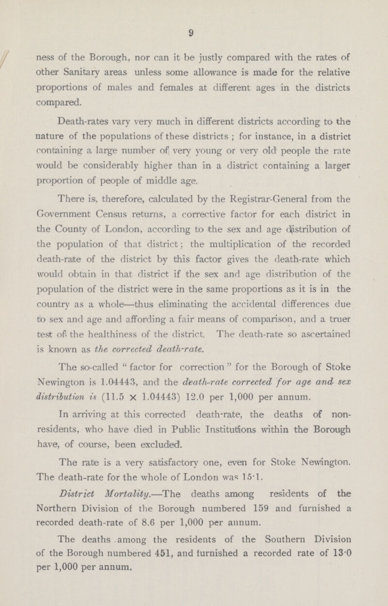 9 ness of the Borough, nor can it, be justly compared with the rates of other Sanitary areas unless some allowance is made for the relative proportions of males and females at different ages in the districts compared. Death-rates vary very much in different districts according to the nature of the populations of these districts; for instance, in a district containing a large number of; very young or very old people the rate would be considerably higher than in a district containing a larger proportion of people of middle age. There is, therefore, calculated by the Registrar-General from the Government Census returns, a corrective factor for each district in the County of London, according to the sex and age distribution of the population of that district; the multiplication of the recorded death-raite of the district by this factor gives the death-rate which would obtain in that district if the sex and age distribution of the population of the district were in the same proportions as it is in the country as a whole—thus eliminating the accidental differences due tio sex and age and affording a fair means of comparison, and a truer tesit 0'ft the healthiness of the district. The death-rate so ascertained is known as the corrected death-rate. The so-called factor for correction for the Borough of Stoke Newington is 1.04443, and the death-rate corrected for age and sex distribution is (11.5 X 1.04443) 12.0 per 1,000 per annum. In arriving at this corrected death-rate, the deaths of non residents, who have died in Public Institutions within the Borough have, of course, been excluded. The rate is a very satisfactory one, even for Stoke Newington. The death-rate for the whole of London was 15.1. District Mortality.—The deaths among residents of the Northern Division of the Borough numbered 159 and furnished a recorded death-rate of 8.6 per 1,000 per annum. The deaths among the residents of the Southern Division of the Borough numbered 451, and furnished a recorded rate of 13 0 per 1,000 per annum.