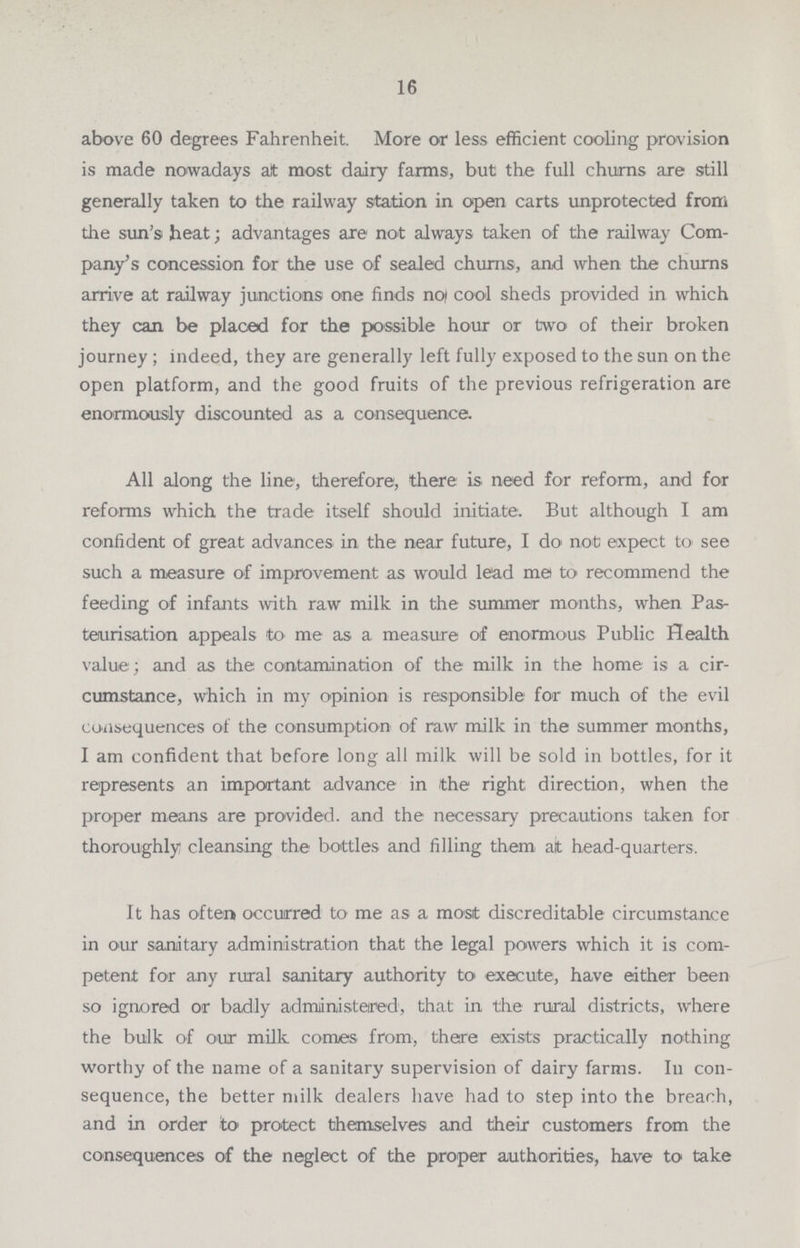 16 above 60 degrees Fahrenheit. More or less efficient cooling provision is made nowadays alt most dairy farms, but the full churns are still generally taken to the railway station in open carts unprotected from the sun's heat; advantages are not always taken of the railway Com pany's concession for the use of sealed chums, and when the churns arrive at railway junctions one finds no cool sheds provided in which they can be placed for the possible hour or two of their broken journey ; indeed, they are generally left fully exposed to the sun on the open platform, and the good fruits of the previous refrigeration are enormously discounted as a consequence. All along the line, therefore, there is need for reform, and for reforms which the trade itself should initiate. But although I am confident of great advances in the near future, I do not expect to' see such a measure of improvement as would lead me to recommend the feeding of infants with raw milk in the summer months, when Pas teurisation appeals to me as a measure of enormous Public Health value ; and as the contamination of the milk in the home is a cir cumstance, which in my opinion is responsible for much of the evil consequences of the consumption of raw milk in the summer months, I am confident that before long all milk will be sold in bottles, for it represents an important advance in the right direction, when the proper means are provided, and the necessary precautions taken for thoroughly cleansing the bottles and filling them ait head-quarters. It has often occurred to me as a most discreditable circumstance in our sanitary administration that the legal powers which it is com petent for any rural sanitary authority to execute, have either been so ignored or badly administered, that in the rural districts, where the bulk of our milk comes from, there exists practically nothing worthy of the name of a sanitary supervision of dairy farms. In con sequence, the better milk dealers have had to step into the breach, and in order to protect themselves and their customers from the consequences of the neglect of the proper authorities, have to take