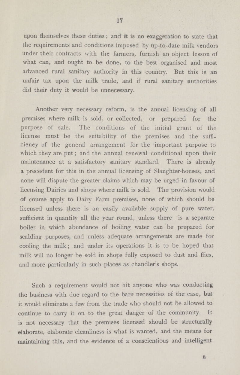 17 upon themselves these duties; and it is no exaggeration to state that the requirements and conditions imposed by up-to-date milk vendors under their contracts with the farmers, furnish an object lesson of what can, and ought to be done, to the best organised and most advanced rural sanitary authority in this country. But this is an unfair tax upon the milk trade, and if rural sanitary authorities did their duty it would be unnecessary. Another very necessary reform, is the annual licensing of all premises where milk is sold, or collected, or prepared for the purpose of sale. The conditions of the initial grant of the license must be the suitability of the premises and the suffi ciency of the general arrangement for the important purpose to which they are put; and the annual renewal conditional upon their maintenance at a satisfactory sanitary standard. There is already a precedent for this in the annual licensing of Slaughter-houses, and none will dispute the greater claims which! may be urged in favour of licensing Dairies and shops where milk is sold. The provision would of course apply to Dairy Farm premises, none of which should be licensed unless there is an easily available supply of pure water, sufficient in quantity all the year round, unless there is a separate boiler in which abundance of boiling water can be prepared for scalding purposes, and unless adequate arrangements are made for cooling the milk; and under its operations it is to be hoped that milk will no longer be sold in shops fully exposed to dust and flies, and more particularly in such places as chandler's shops. Such a requirement would! not hit anyone who was conducting the business with due regard to the bare necessities of the case, but it would eliminate a few from the trade who should not be allowed to continue to carry it on to the great danger of the community. It is not necessary that the premises licensed should be structurally elaborate, elaborate cleanliness is what is wanted, and the means for maintaining this, and the evidence of a conscientious and intelligent B