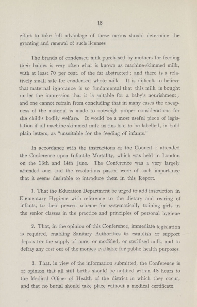 18 effort to take full advantage of these means should determine the granting and renewal of such licenses The brands of condensed milk purchased by mothers for feeding their babies is very often what is known as machine-skimmed milk, with at least 70 per cent. of the fat abstracted; and there is a rela tively small sale for condensed whole milk. It is difficult to believe that maternal ignorance is so fundamental that this milk is bought under the impression that it is suitable for a baby's nourishment; and one cannot refrain from concluding that in many cases the cheap ness of the material is made to outweigh proper considerations for the child's bodily welfare. It would be a most useful piece of legis lation if alt machine-skimmed milk in tins had to be labelled, in bold plain letters, as unsuitable for the feeding of infants. In accordance with the instructions of the Council I attended the Conference upon Infantile Mortality, which was held in London on the 13th and 14th June. The Conference was a very largely attended one, and the resolutions passed were of such importance that it seems desirable to introduce them in this Report. 1. That the Education Department be urged to add instruction in Elementary Hygiene with reference to the dietary and rearing of infants, to their present scheme for systematically training girls in the senior classes in the practice and principles of personal hygiene 2. That, in the opinion of this Conference, immediate legislation is required, enabling Sanitary Authorities to establish or support depots for the supply of pure, or modified, or sterilised milk, and to defray any cost out of the monies available for public health purposes. 3. That, in view of the information submitted, the Conference is of opinion that all still births should be notified within 48 hours to the Medical Officer of Health of the district in which they occur, and that no burial should take place without a medical certificate.