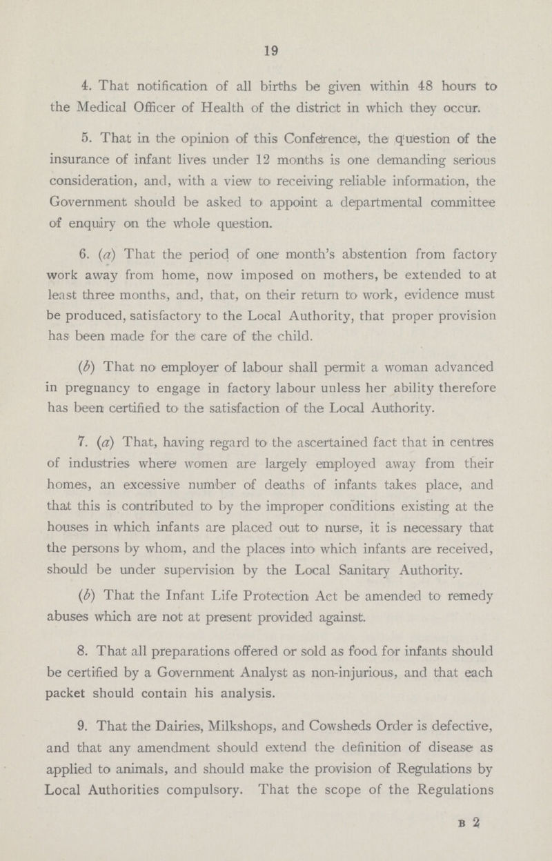 19 4. That notification of all births be given within 48 hours to the Medical Officer of Health of the district in which they occur. 5. That in the opinion of this Conference, the question of the insurance of infant lives under 12 months is one demanding serious consideration, and, with a view to receiving reliable information, the Government should be asked to appoint a departmental committee of enquiry on the whole question. 6. (a) That the period of one month's abstention from factory work away from home, now imposed on mothers, be extended to at least three months, and, that, on their return to work, evidence must be produced, satisfactory to the Local Authority, that proper provision has been made for the care of the child. (b) That no employer of labour shall permit a woman advanced in pregnancy to engage in factory labour unless her ability therefore has been certified to the satisfaction of the Local Authority. 7. (a) That, having regard to the ascertained fact that in centres of industries where women are largely employed away from their homes, an excessive number of deaths of infants takes place, and that this is contributed to by the improper conditions existing at the houses in which infants are placed out to nurse, it is necessary that the persons by whom, and the places into which infants are received, should be under supervision by the Local Sanitary Authority. (b) That the Infant Life Protection Act be amended to remedy abuses which are not at present provided against. 8. That all preparations offered or sold as food for infants should be certified by a Government Analyst as non-injurious, and that each packet should contain his analysis. 9. That the Dairies, Milkshops, and Cowsheds Order is defective, and that any amendment should extend the definition of disease as applied to animals, and should make the provision of Regulations by Local Authorities compulsory. That the scope of the Regulations B 2