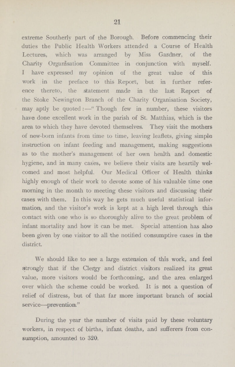 21 extreme Southerly part of the Borough. Before commencing their duties the Public Health Workers attended a Course of Health Lectures, which was arranged by Miss Gardiner, of the Charity Organisation Committee in conjunction with myself. I have expressed my opinion of the great value of this work in the preface to this Report, but in further refer ence thereto, the statement made in the last Report of the Stoke Newington Branch of the Charity Organisation Society, may aptly be quoted:—Though few in number, these visitors have done excellent work in the parish of St. Matthias, which is the area to which they have devoted themselves. They visit the mothers of new-born infants from time to time, leaving leaflets, giving simple instruction on infant feeding and management, making suggestions as to the mother's management of her own health and domestic hygiene, and in many cases, we believe their visits are heartily wel comed and most helpful. Our Medical Officer of Health thinks highly enough of their work to devote some of his valuable time one morning in the month to meeting these visitors and discussing their cases with them. In this way he gets much useful statistical infor mation, and the visitor's work is kept at a high level through this contact with one who is so thoroughly alive to the great problem of infant mortality and how it can be met. Special attention has also been given by one visitor to all the notified consumptive cases in the district We should like to see a large extension of this work, and feel strongly that if the Clergy and district visitors realized its great value, more visitors would be forthcoming, and the area enlarged over which the scheme could be worked. It is not a question of relief of distress, but of that far more important branch of social service—prevention. During the year the number of visits paid by these voluntary workers, in respect of births, infant deaths, and sufferers from con sumption, amounted to 320.