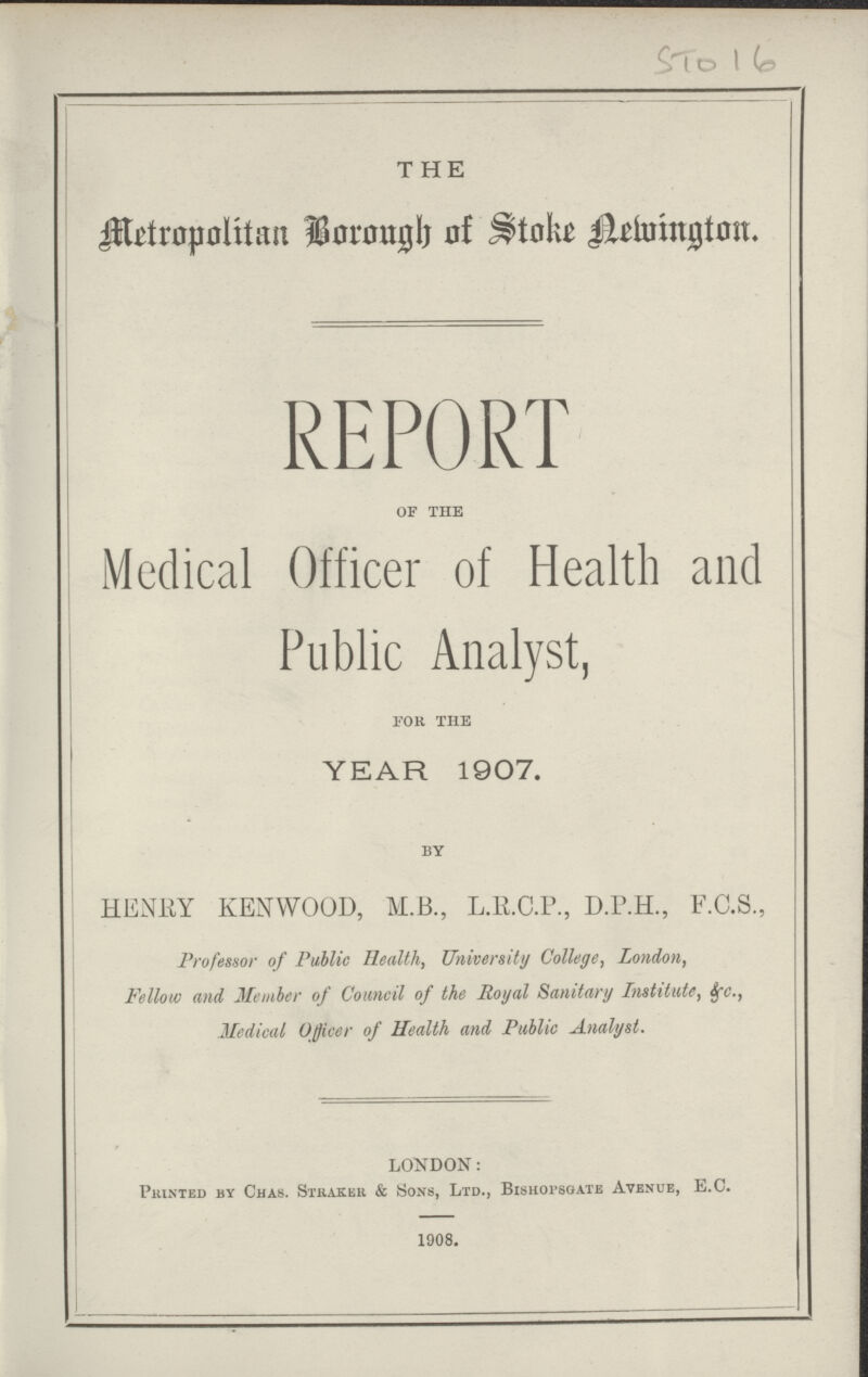 STO 16 THE Metropolitan Borough of Stoke Helvington. REPORT of the Medical Officer of Health and Public Analyst, for the YEAR 1907. by HENRY KENWOOD, M.B., L.R.C.P., D.P.H., F.C.S., Professor of Public Health, University College, London, Fellow and Member of Council of the Royal Sanitary Institute, &c., Medical Officer of Health and Public Analyst. LONDON: Printed by Chas. Straker & Sons, Ltd., Bishopsgate Avenue, E.C. 1908. I