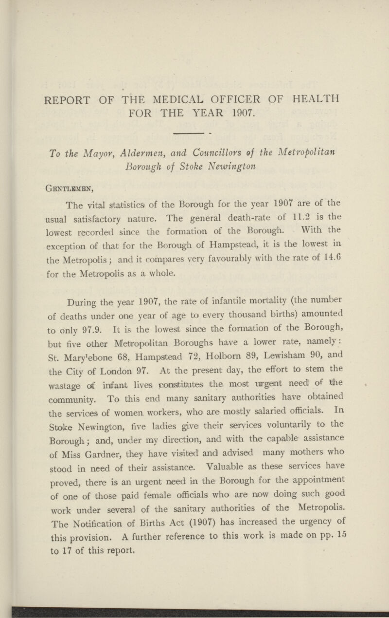 REPORT OF THE MEDICAL OFFICER OF HEALTH FOR THE YEAR 1907. To the Mayor, Aldermen, and Councillors of the Metropolitan Borough of Stoke Newington Gentlemen, The vital statistics of the Borough for the year 1907 are of the usual satisfactory nature. The general death-rate of 11.2 is the lowest recorded since the formation of the Borough. With the exception of that for the Borough of Hampstead, it is the lowest in the Metropolis; and it compares very favourably with the rate of 14.6 for the Metropolis as a whole. During the year 1907, the rate of infantile mortality (the number of deaths under one year of age to every thousand births) amounted to only 97.9. It is the lowest since the formation of the Borough, but five other Metropolitan Boroughs have a lower rate, namely: St. Mary'ebone 68. Hampstead 72, Holborn 89, Lewisham 90, and the City of London 97. At the present day, the effort to stem the wastage of infant lives constitutes the most urgent need! of the community. To this end many sanitary authorities have obtained the services of women workers, who are mostly salaried officials. In Stoke Newington, five ladies give their services voluntarily to the Borough; and, under my direction, and with the capable assistance of Miss Gardner, they have visited and advised many mothers who stood in need of their assistance. Valuable as these services have proved, there is an urgent need in the Borough for the appointment of one of those paid female officials who are now doing such good work under several of the sanitary authorities of the Metropolis. The Notification of Births Act (1907) has increased the urgency of this provision. A further reference to this work is made on pp. 15 to 17 of this report.