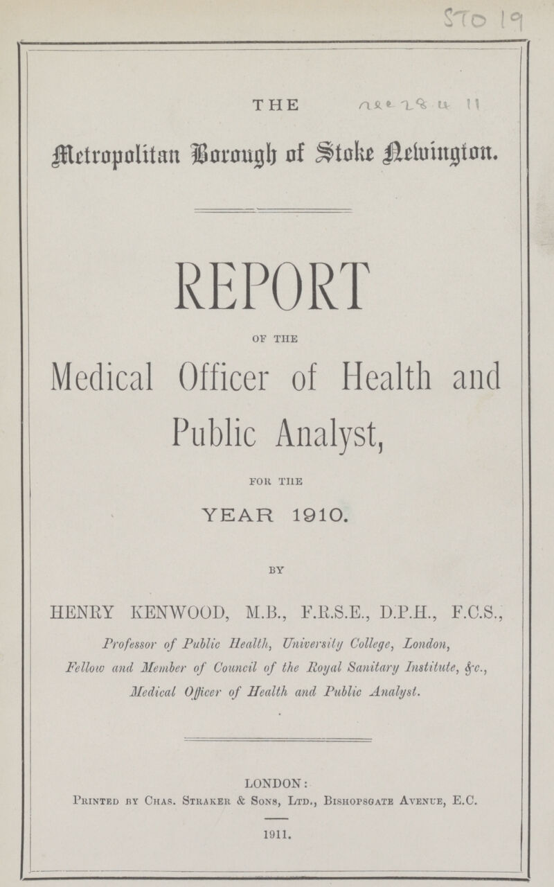 STO 19 THE vez8 4 11 Metropolitan Borough of Stoke Newington. REPORT OF THE Medical Officer of Health and Public Analyst, FOR THE YEAR 1910. BY HENRY KENWOOD, M.B., F.R.S.E., D.P.H., F.C.S., Professor of Public Health, University College, London, Fellow and Member of Council of the Royal Sanitary Institute, &c., Medical Officer of Health and Public Analyst. LONDON: Printed by Chas. Straker & Sons, Ltd., Bishopsgate Avenue, E.C. 1911.