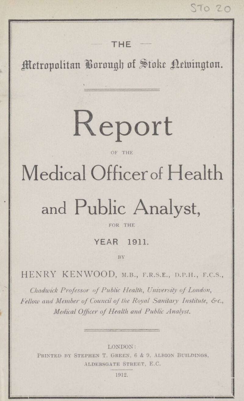 STO 20 - THE - Metropolitan Borough of Stoke Newington. Report OF THE Medical Officer of Health and Public Analyst, FOR THE YEAR 1911. BY HENRY KENWOOD, m.b., f.r.s.e., d.p.h., f.c.s., Chadwick Professor of Public Health, University of London, Fellow and Member of Council of the Royal Sanitary Institute, &c., Medical Ojficcr of Health and Public Analyst. london: Printed by Stephen T. Green, 6 & 9, Albion Buildings, Aldersgate Street, E.C. 1912.