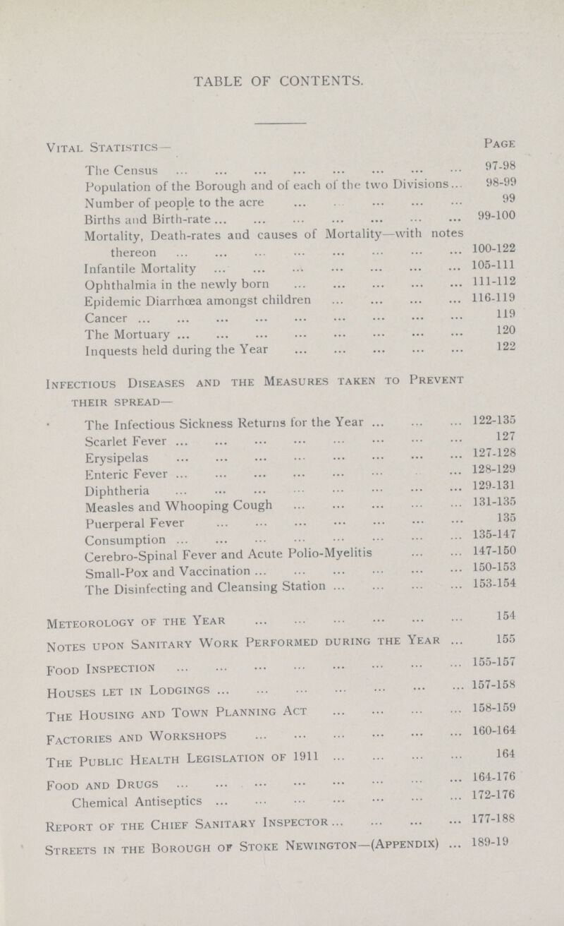 TABLE OF CONTENTS. Vital Statistics— Page The Census 97-98 Population of the Borough and of each of the two Divisions 98-99 Number of people to the acre 99 Births and Birth-rate 99-100 Mortality, Death-rates and causes of Mortality—with notes thereon 100-122 Infantile Mortality 105-111 Ophthalmia in the newly born 111-112 Epidemic Diarrhoea amongst children 116-119 Cancer 119 The Mortuary 120 Inquests held during the Year 122 Infectious Diseases and the Measures taken to Prevent their spread— The Infectious Sickness Returns for the Year 122-135 Scarlet Fever 127 Erysipelas 127-128 Enteric Fever 128-129 Diphtheria 129-131 Measles and Whooping Cough 131-135 Puerperal Fever 135 Consumption 135-147 Cerebro-Spinal Fever and Acute Polio-Myelitis 147-150 Small-Pox and Vaccination 150-153 The Disinfecting and Cleansing Station 153-154 Meteorology of the Year 154 Notes upon Sanitary Work Performed during the Year 155 Food Inspection 155-157 Houses let in Lodgings 157-158 The Housing and Town Planning Act 158-159 Factories and Workshops 160-164 The Public Health Legislation of 1911 164 Food and Drugs 164-176 Chemical Antiseptics 172-176 Report of the Chief Sanitary Inspector 177-188 Streets in the Borough of Stoke Newington—(Appendix) 189-19
