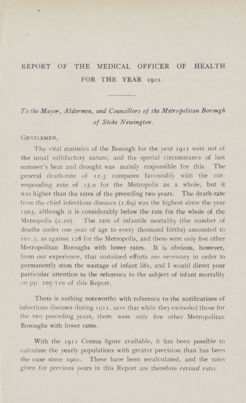 REPORT OF THE MEDICAL OFFICER OF HEALTH FOR THE YEAR 1911. To the Mayor, Aldermen, and Councillors of the Metropolitan 'Borough of Stoke Newington. Gentlemen, The vital statistics of the Borough for the year 1911 were not of the usual satisfactory nature, and the special circumstance of last summer's heat and drought w,as mainly responsible for this. The general death-rate of 12.5 compares favourably with the cor responding rate of 15.0 for the Metropolis as a whole, but it was higher than the rates of the preceding two years. The death-rate from the chief infectious diseases (1.69) was the highest since the year 1903, although it is considerably below the rate for the whole of the Metropolis (2.20). The rate of infantile mortality (the number of deaths under one year of age to every thousand births) amounted to 101.2, as against 128 for the Metropolis, and there were only five other Metropolitan Boroughs with lower rates. It is obvious, however, from our experience, that sustained efforts are necessary in order to permanently stem the wastage of infant life, and I would direct your particular attention to the reference to the subject of infant mortality on pp. 105-110 of this Report. There is nothing noteworthy with reference to the notifications of infectious diseases during 1911, save that while they exceeded those for the two preceding years, there were only five other Metropolitan Boroughs with lower rates. With the 1911 Census figure available, it has been possible to calculate the yearly populations with greater precision than has been the case since 1901. These have been recalculated, and the rates given for previous years in this Report are therefore revised rates.
