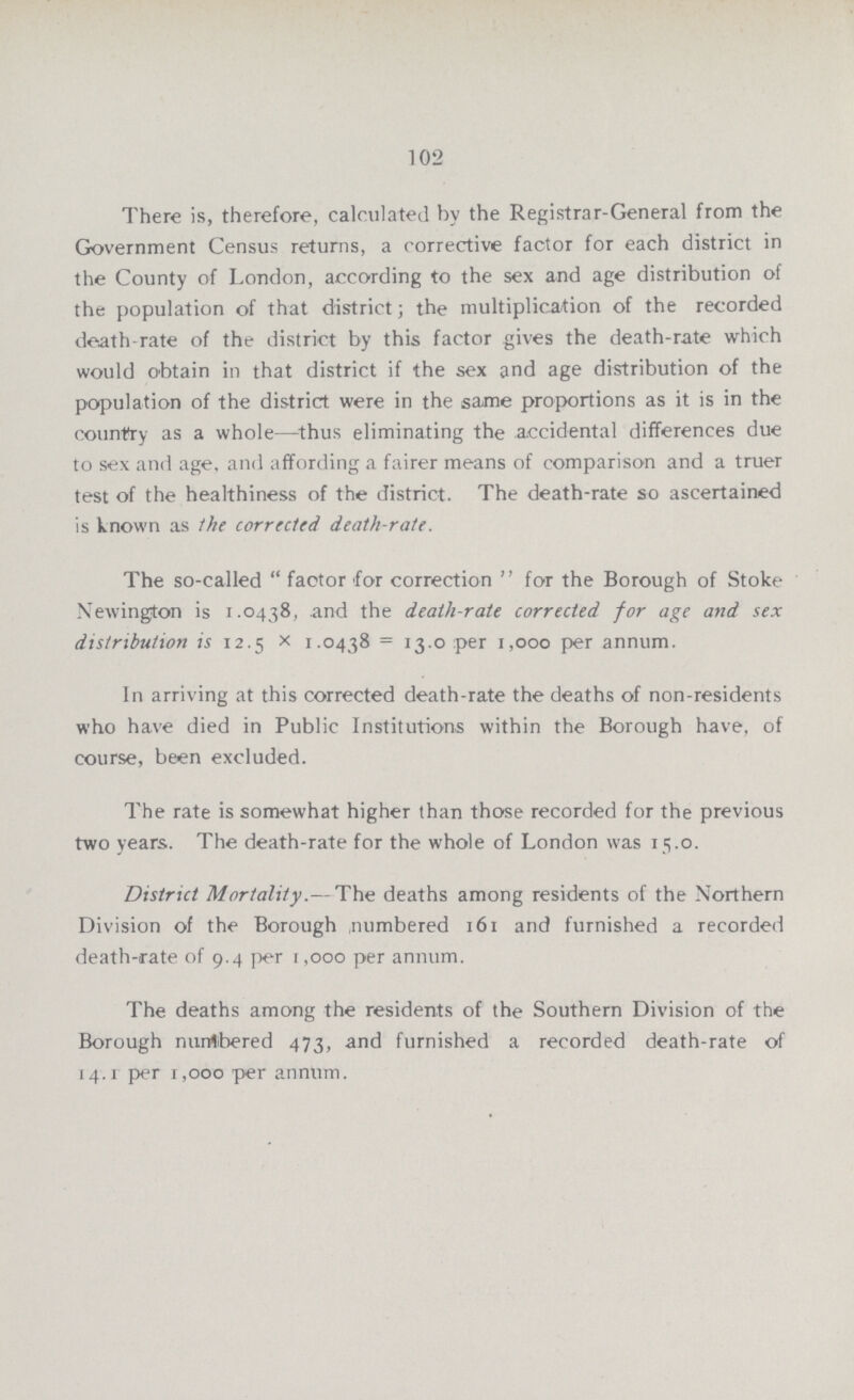 102 There is, therefore, calculated hv the Registrar-General from the Government Census returns, a corrective factor for each district in the County of London, according to the sex and age distribution of the population of that district; the multiplication of the recorded death-rate of the district by this factor gives the death-rate which would obtain in that district if the sex and age distribution of the population of the district were in the same proportions as it is in the country as a whole—thus eliminating the accidental differences due to sex and age, and affording a fairer means of comparison and a truer test of the healthiness of the district. The death-rate so ascertained is known as the corrected death-rate. The so-called “factor for correction” for the Borough of Stoke Newington is 1.0438, and the death-rate corrected for age and sex distribution is 12.5× 1.0438= 13.0 per 1,000 per annum. In arriving at this corrected death-rate the deaths of non-residents who have died in Public Institutions within the Borough have, of course, been excluded. The rate is somewhat higher than those recorded for the previous two years. The death-rate for the whole of London was 15.0. District Mortality.- The deaths among residents of the Northern Division of the Borough numbered 161 and furnished a recorded death-rate of 9.4 per 1,000 per annum. The deaths among the residents of the Southern Division of the Borough nurrtbered 473, and furnished a recorded death-rate of 14.1 per 1,000 per annum.