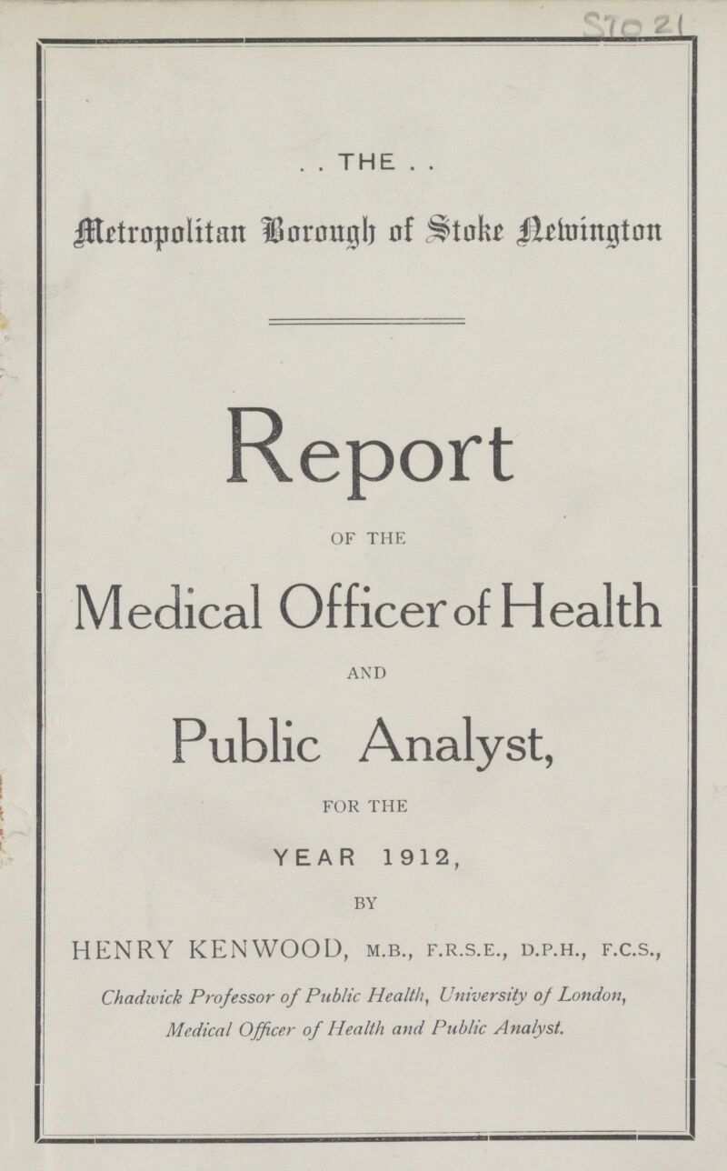 STO 21 THE Metropolitan Borongh of Stoke Newington Report OF THE Medical Officer of Health AND Public Analyst, FOR THE YEAR 1912, BY HENRY KENWOOD, M.B., F.R.S.E, D.P.H., H.C.S., Chadwick Professor of Public Health, University of London, Medical Officer of Health and Public Analyst.
