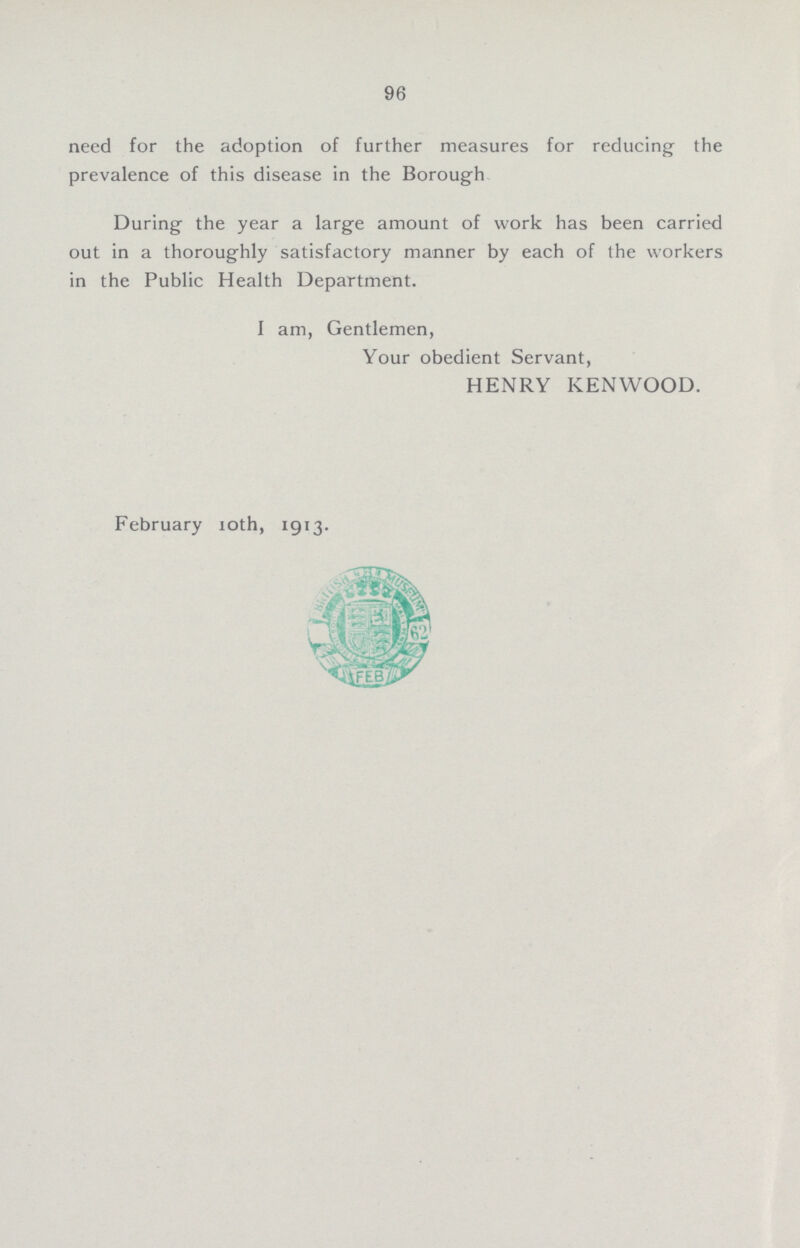 96 need for the adoption of further measures for reducing the prevalence of this disease in the Borough During the year a large amount of work has been carried out in a thoroughly satisfactory manner by each of the workers in the Public Health Department. I am, Gentlemen, Your obedient Servant, HENRY KENWOOD. February 10th, 1913.