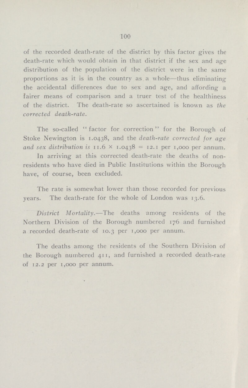 100 of the recorded death-rate of the district by this factor gives the death-rate which would obtain in that district if the sex and age distribution of the population of the district were in the same proportions as it is in the country as a whole—thus eliminating the accidental differences due to sex and age, and affording a fairer means of comparison and a truer test of the healthiness of the district. The death-rate so ascertained is known as the corrected death-rate. The so-called factor for correction for the Borough of Stoke Newington is 1.0438, and the death-rate corrected for age and sex distribution is 11.6 X 1.0438 = 12.1 per 1,000 per annum. In arriving at this corrected death-rate the deaths of non residents who have died in Public Institutions within the Borough have, of course, been excluded. The rate is somewhat lower than those recorded for previous years. The death-rate for the whole of London was 13.6. District Mortality.—The deaths among residents of the Northern Division of the Borough numbered 176 and furnished a recorded death-rate of 10.3 per 1,000 per annum. The deaths among the residents of the Southern Division of the Borough numbered 411, and furnished a recorded death-rale of 12.2 per 1,000 per annum.