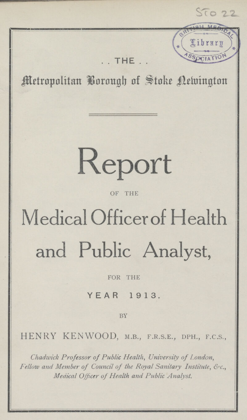 STo 22 . . THE . . Metropolitan Borough of Sroke Newington Report of the Medical Officer of Health and Public Analyst, for the YEAR 1913. by HENRY KENWOOD, m.b., f.r.s.e., dph., f.c.s., Chadiwick Professor of Public Health, University of London, Fellow and Member of Council of the Royal Sanitary Institute, &c., Medical Officer of Health and Public Analyst.