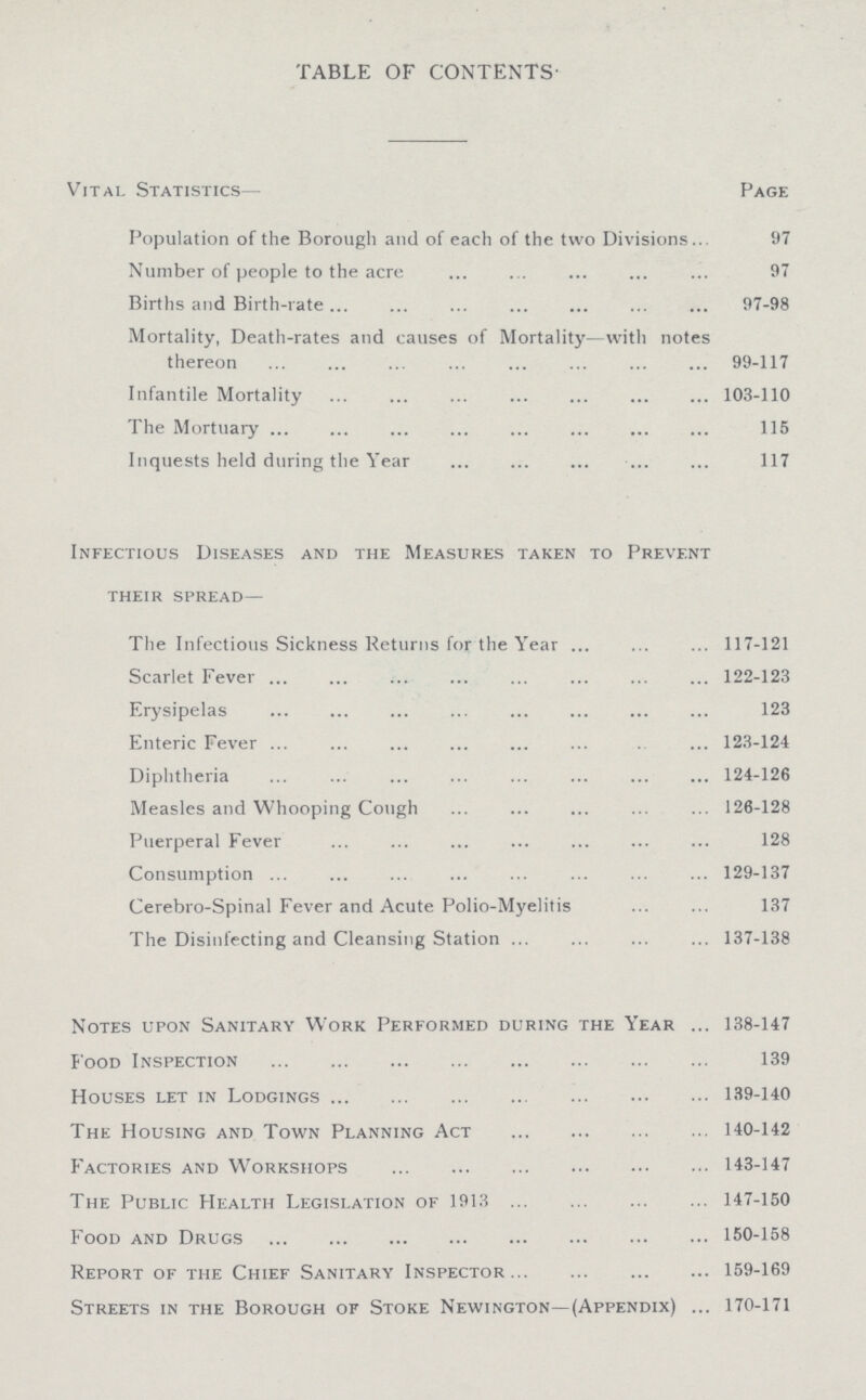 table of contents- Vital Statistics— Page Population of the Borough and of each of the two Divisions 97 Number of people to the acre 97 Births and Birth-rate 97-98 Mortality, Death-rates and causes of Mortality—with notes thereon 99-117 Infantile Mortality 103-110 The Mortuary 115 Inquests held during the Year 117 Infectious Diseases and the Measures taken to Prevent their spread— The Infectious Sickness Returns for the Year 117-121 Scarlet Fever 122-123 Erysipelas 123 Enteric Fever 123-124 Diphtheria 124-126 Measles and Whooping Cough 126-128 Puerperal Fever 128 Consumption 129-137 Cerebro-Spinal Fever and Acute Polio-Myelitis 137 The Disinfecting and Cleansing Station 137-138 Notes upon Sanitary Work Performed during the Year 138-147 Food Inspection 139 Houses let in Lodgings 139-140 The Housing and Town Planning Act 140-142 Factories and Workshops 143-147 The Public Health Legislation of 1913 147-150 Food and Drugs 150-158 Report of the Chief Sanitary Inspector 159-169 Streets in the Borough of Stoke Newington—(Appendix) 170-171
