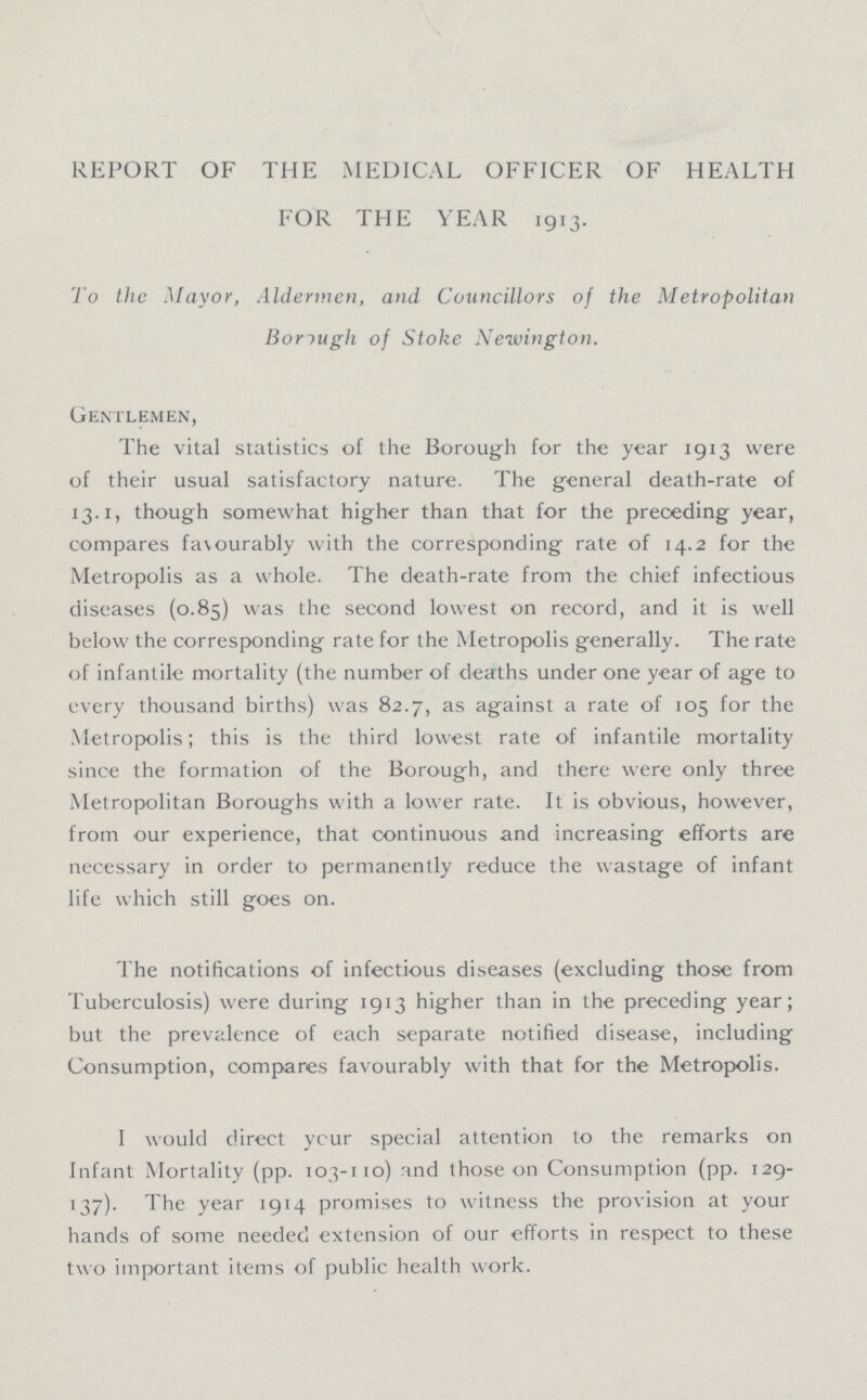 REPORT OF THE MEDICAL OFFICER OF HEALTH FOR THE YEAR 1913. To the Mayor, Aldermen, and Councillors of the Metropolitan Borough of Stoke Newington. Gentlemen, The vital statistics of the Borough for the year 1913 were of their usual satisfactory nature. The general death-rate of 13.1, though somewhat higher than that for the preceding year, compares favourably with the corresponding rate of 14.2 for the Metropolis as a whole. The death-rate from the chief infectious diseases (0.85) was the second lowest on record, and it is well below the corresponding rate for the Metropolis generally. The rate of infantile mortality (the number of deaths under one year of age to every thousand births) was 82.7, as against a rate of 105 for the Metropolis; this is the third lowest rate of infantile mortality since the formation of the Borough, and there were only three Metropolitan Boroughs with a lower rate. It is obvious, however, from our experience, that continuous and increasing efforts are necessary in order to permanently reduce the wastage of infant life which still goes on. The notifications of infectious diseases (excluding those from Tuberculosis) were during 1913 higher than in the preceding year; but the prevalence of each separate notified disease, including Consumption, compares favourably with that for the Metropolis. I would direct your special attention to the remarks on Infant Mortality (pp. 103-110) and those on Consumption (pp. 129 137). The year 1914 promises to witness the provision at your hands of some needed extension of our efforts in respect to these two important items of public health work.