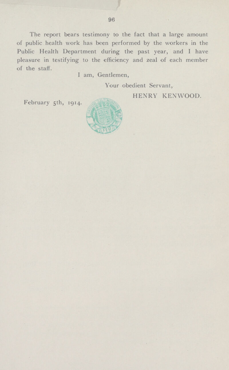 96 The report bears testimony to the fact that a large amount of public health work has been performed by the workers in the Public Health Department during the past year, and I have pleasure in testifying to the efficiency and zeal of each member of the staff. I am, Gentlemen, Your obedient Servant, HENRY KENWOOD. February 5th, 1914.