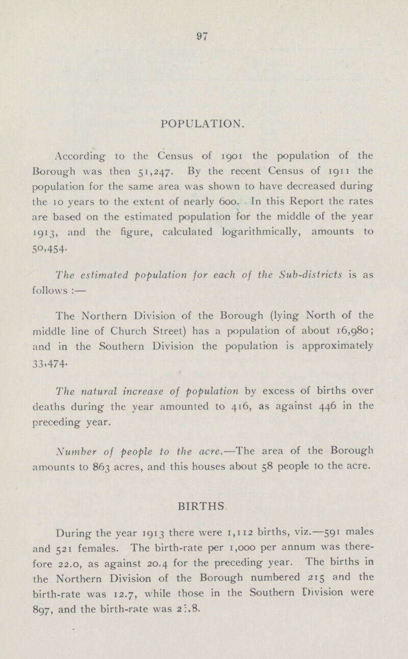 97 POPULATION. According to the Census of 1901 the population of the Borough was then 51,247. By the recent Census of 1911 the population for the same area was shown to have decreased during the 10 years to the extent of nearly 600. In this Report the rates are based on the estimated population for the middle of the year 1913, and the figure, calculated logarithmically, amounts to 5O,454. The estimated population for each of the Sub-districts is as follows:— The Northern Division of the Borough (lying North of the middle line of Church Street) has a population of about 16,980; and in the Southern Division the population is approximately 33.474. The natural increase of population by excess of births over deaths during the year amounted to 416, as against 446 in the preceding year. Number of people to the acre.—The area of the Borough amounts to 863 acres, and this houses about 58 people to the acre. BIRTHS During the year 1913 there were 1,112 births, viz.—591 males and 521 females. The birth-rate per 1,000 per annum was there fore 22.0, as against 20.4 for the preceding year. The births in the Northern Division of the Borough numbered 215 and the birth-rate was 12.7, while those in the Southern Division were 897, and the birth-rate was 2.8.