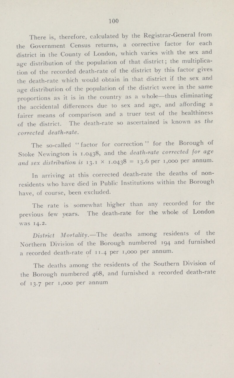100 There is, therefore, calculated by the Registrar-General from the Government Census returns, a corrective factor for each district in the County of London, which varies with the sex and age distribution of the population of that district; the multiplica tion of the recorded death-rate of the district by this factor gives the death-rate which would obtain in that district if the sex and age distribution of the population of the district were in the same proportions as it is in the country as a whole—thus eliminating the accidental differences due to sex and age, and affording a fairer means of comparison and a truer test of the healthiness of the district. The death-rate so ascertained is known as the corrected death-rate. The so-called factor for correction for the Borough of Stoke Newington is 1.0438, and the death-rate corrected for age and sex distribution is 13.1 x 1.0438 = 13.6 per 1,000 per annum. In arriving at this corrected death-rate the deaths of non residents who have died in Public Institutions within the Borough have, of course, been excluded. The rate is somewhat higher than any recorded for the previous few years. The death-rate for the whole of London was 14.2. District Mortality.—The deaths among residents of the Northern Division of the Borough numbered 194 and furnished a recorded death-rate of 11.4 per 1,000 per annum. The deaths among the residents, of the Southern Division of the Borough numbered 468, and furnished a recorded death-rate of 13.7 per 1,000 per annum