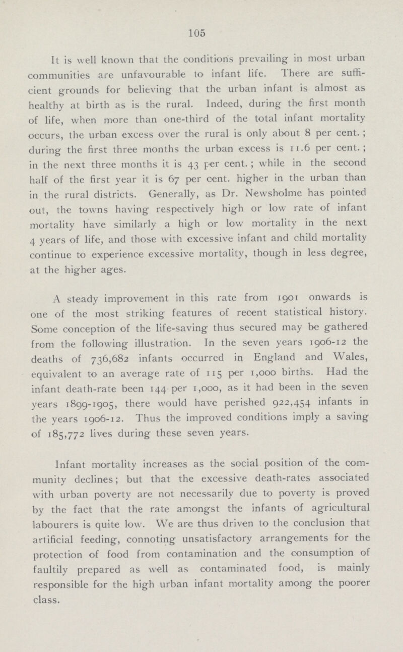 105 It is well known that the conditions prevailing in most urban communities are unfavourable to infant life. There are suffi cient grounds for believing that the urban infant is almost as healthy at birth as is the rural. Indeed, during the first month of life, when more than one-third of the total infant mortality occurs, the urban excess over the rural is only about 8 per cent. ; during the first three months the urban excess is 11.6 per cent.; in the next three months it is 43 per cent. ; while in the second half of the first year it is 67 per cent. higher in the urban than in the rural districts. Generally, as Dr. Newsholme has pointed out, the towns having respectively high or low rate of infant mortality have similarly a high or low mortality in the next 4 years of life, and those with excessive infant and child mortality continue to experience excessive mortality, though in less degree, at the higher ages. A steady improvement in this rate from 1901 onwards is one of the most striking features of recent statistical history. Some conception of the life-saving thus secured may be gathered from the following illustration. In the seven years 1906-12 the deaths of 736,682 infants occurred in England and Wales, equivalent to an average rate of 115 per 1,000 births. Had the infant death-rate been 144 per 1,000, as it had been in the seven years 1899-1905, there would have perished 922,454 infants in the years 1906-12. Thus the improved conditions imply a saving of 185,772 lives during these seven years. Infant mortality increases as the social position of the com munity declines; but that the excessive death-rates associated with urban poverty are not necessarily due to poverty is proved by the fact that the rate amongst the infants of agricultural labourers is quite low. We are thus driven to the conclusion that artificial feeding, connoting unsatisfactory arrangements for the protection of food from contamination and the consumption of faultily prepared as well as contaminated food, is mainly responsible for the high urban infant mortality among the poorer class.