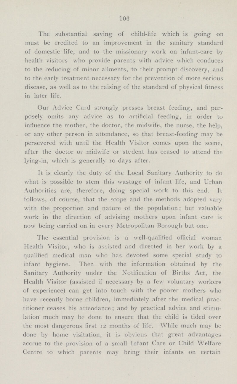 106 The substantial saving of child-life which is going on must be credited to an improvement in the sanitary standard of domestic life, and to the missionary work on infant-care by health visitors who provide parents with advice which conduces to the reducing of minor ailments, to their prompt discovery, and to the early treatment necessary for the prevention of more serious disease, as well as to the raising of the standard of physical fitness in later life. Our Advice Card strongly presses breast feeding, and pur posely omits any advice as to artificial feeding, in order to influence the mother, the doctor, the midwife, the nurse, the help, or any other person in attendance, so that breast-feeding may be persevered with until the Health Visitor comes upon the scene, after the doctor or midwife or student has ceased to attend the lying-in, which is generally 10 days after. It is clearly the duty of the Local Sanitary Authority to do what is possible to stem this wastage of infant life, and Urban Authorities are, therefore, doing special work to this end. It follows, of course, that the scope and the methods adopted vary with the proportion and nature of the population; but valuable work in the direction of advising mothers upon infant care is now being carried on in every Metropolitan Borough but one. The essential provision is a well-qualified official woman Health Visitor, who is assisted and directed in her work by a qualified medical man who has devoted some special study to infant hygiene. Then with the information obtained by the Sanitary Authority under the Notification of Births Act, the Health Visitor (assisted if necessary by a few voluntary workers of experience) can get into touch with the poorer mothers who have recently borne children, immediately after the medical prac titioner ceases his attendance; and by practical advice and stimu lation much may be done to ensure that the child is tided over the most dangerous first 12 months of life. While much may be done by home visitation, it is obvious that great advantages accrue to the provision of a small Infant Care or Child Welfare Centre to which parents may bring their infants on certain