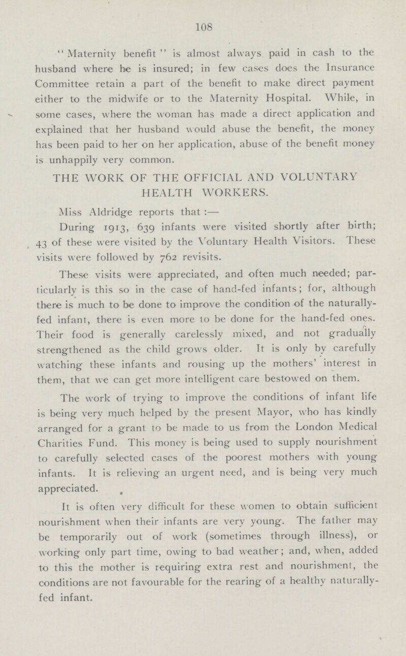108 Maternity benefit is almost always paid in cash to the husband where he is insured; in few cases does the Insurance Committee retain a part of the benefit to make direct payment either to the midwife or to the Maternity Hospital. While, in some cases, where the woman has made a direct application and explained that her husband would abuse the benefit, the money has been paid to her on her application, abuse of the benefit money is unhappily very common. THE WORK OF THE OFFICIAL AND VOLUNTARY HEALTH WORKERS. Miss Aldridge reports that:— During 1913, 639 infants were visited shortly after birth; 43 of these were visited by the Voluntary Health Visitors. These visits were followed by 762 revisits. These visits were appreciated, and often much needed; par ticularly is this so in the case of hand-fed infants; for, although there is much to be done to improve the condition of the naturally fed infant, there is even more to be done for the hand-fed ones. Their food is generally carelessly mixed, and not gradually strengthened as the child grows older. It is only by carefully watching these infants and rousing up the mothers' interest in them, that we can get more intelligent care bestowed on them. The work of trying to improve the conditions of infant life is being very much helped by the present Mayor, who has kindly arranged for a grant to be made to us from the London Medical Charities Fund. This money is being used to supply nourishment to carefully selected cases of the poorest mothers with young infants. It is relieving an urgent need, and is being very much appreciated. It is often very difficult for these women to obtain sufficient nourishment when their infants are very young. The father may be temporarily out of work (sometimes through illness), or working only part time, owing to bad weather; and, when, added to this the mother is requiring extra rest and nourishment, the conditions are not favourable for the rearing of a healthy naturally fed infant.