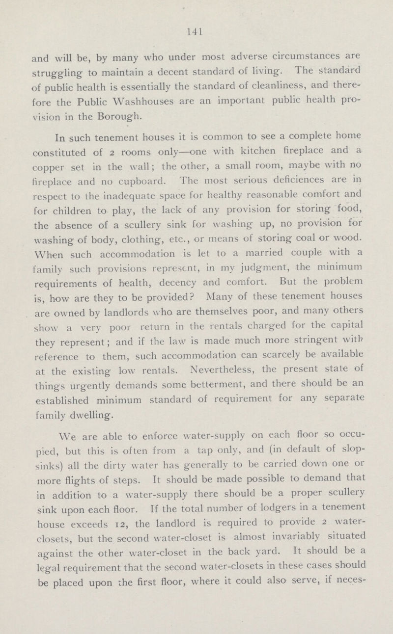 141 and will be, by many who under most adverse circumstances are struggling to maintain a decent standard of living. The standard of public health is essentially the standard of cleanliness, and there fore the Public Washhouses are an important public health pro vision in the Borough. In such tenement houses it is common to see a complete home constituted of 2 rooms only—one with kitchen fireplace and a copper set in the wall; the other, a small room, maybe with no fireplace and no cupboard. The most serious deficiences are in respect to the inadequate space for healthy reasonable comfort and for children to play, the lack of any provision for storing food, the absence of a scullery sink for washing up, no provision for washing of body, clothing, etc., or means of storing coal or wood. When such accommodation is let to a married couple with a family such provisions represent, in my judgment, the minimum requirements of health, decency and comfort. But the problem is, how are they to be provided? Many of these tenement houses are owned by landlords who are themselves poor, and many others show a very poor return in the rentals charged for the capital they represent; and if the law is made much more stringent with reference to them, such accommodation can scarcely be available at the existing low rentals. Nevertheless, the present state of things urgently demands some betterment, and there should be an established minimum standard of requirement for any separate family dwelling. We are able to enforce water-supply on each floor so occu pied, but this is often from a tap only, and (in default of slop sinks) all the dirty water has generally to be carried down one or more flights of steps. It should be made possible to demand that in addition to a water-supply there should be a proper scullery sink upon each floor. If the total number of lodgers in a tenement house exceeds 12, the landlord is required to provide 2 water closets, but the second water-closet is almost invariably situated against the other water-closet in the back yard. It should be a legal requirement that the second water-closets in these cases should be placed upon the first floor, where it could also serve, if necessary,