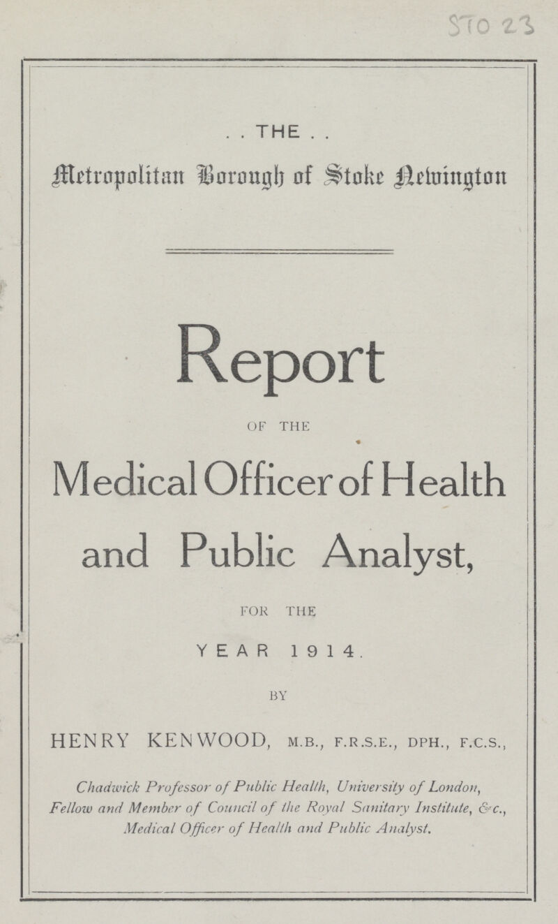 STO 23 THE Metropolitan Borough of Stoke Newington Report OF THE Medical Officer of Health and Public Analyst, FOR THE YEAR 1914. BY HENRY KENWOOD, m.b., f.r.s.e., dph., f.c.s., Chadwick Professor of Public Health, University of London, Fellow and Member of Council of the Royal Sanitary Institute, &c., Medical Officer of Health and Public Analyst.