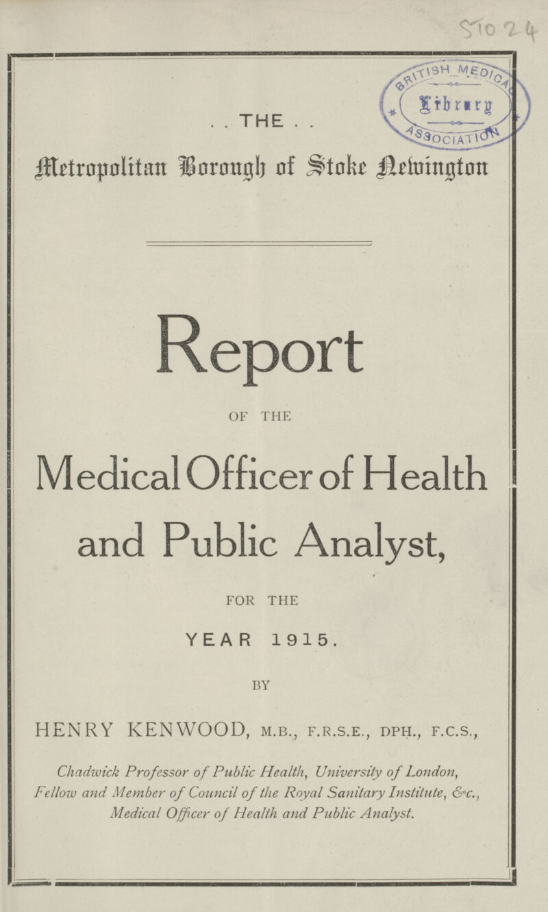 . . THE . . 51024 Metropolitan Borongh of Stoke aemington Report of the Medical Officer of Health and Public Analyst, for the YEAR 1915. by HENRY KENWOOD, m.b., f.r.s.e., dph., f.c.s., Chadwick Professor of Public Health, University of London, Fellow and Member of Council of the Royal Sanitary Institute, &c., Medical Officer of Health and Public Analyst.