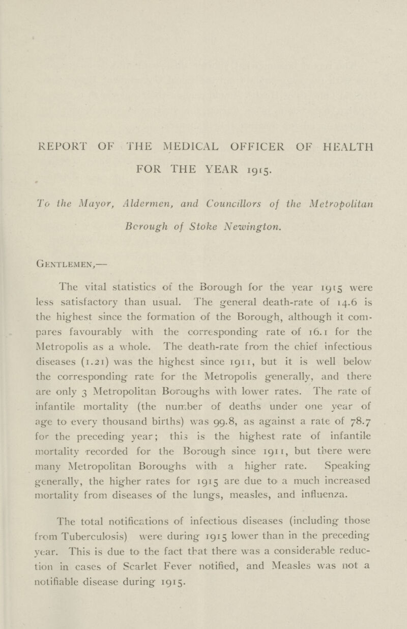REPORT OF THE MEDICAL OFFICER OF HEALTH FOR THE YEAR 1915. To theMayor, Aldermen, and Councillors of the Metropolitan Borough of Stoke Newington. Gentlemen,— The vital statistics of the Borough for the vear 1915 were less satisfactory than usual. The general death.rate of 14.6 is the highest since the formation of the Borough, although it com pares favourably with the corresponding rate of 16.1 for the Metropolis as a whole. The death.rate from the chief infectious diseases (1.21) was the highest since 1911, but it is well below the corresponding rate for the Metropolis generally, and there are only 3 Metropolitan Boroughs with lower rates. The rate of infantile mortality (the number of deaths under one year of age to every thousand births) was 99.8, as against a rate of 78.7 for the preceding year; this is the highest rate of infantile mortality recorded for the Borough since 1911, but there were many Metropolitan Boroughs with a higher rate. Speaking generally, the higher rates for 1915 are due to' a much increased mortality from diseases of the lungs, measles, and influenza. The total notifications of infectious diseases (including those from Tuberculosis) were during 1915 lower than in the preceding year. This is due to the fact that there was a considerable reduc tion in cases of Scarlet Fever notified, and Measles was not a notifiable disease during 1915.