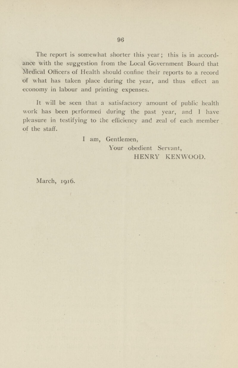 96 The report is somewhat shorter this year; this is in accord ance with the suggestion from the Local Government Board that Medical Officers of Health should confine their reports to a record of what has taken place during the year, and thus effect an economy in labour and printing expenses. It will be seen that a satisfactory amount of public health work has been performed during the past year, and 1 have pleasure in testifying to the efficiency and zeal of each member of the staff. I am, Gentlemen, Your obedient Servant, HENRY KENWOOD. March, 1916.