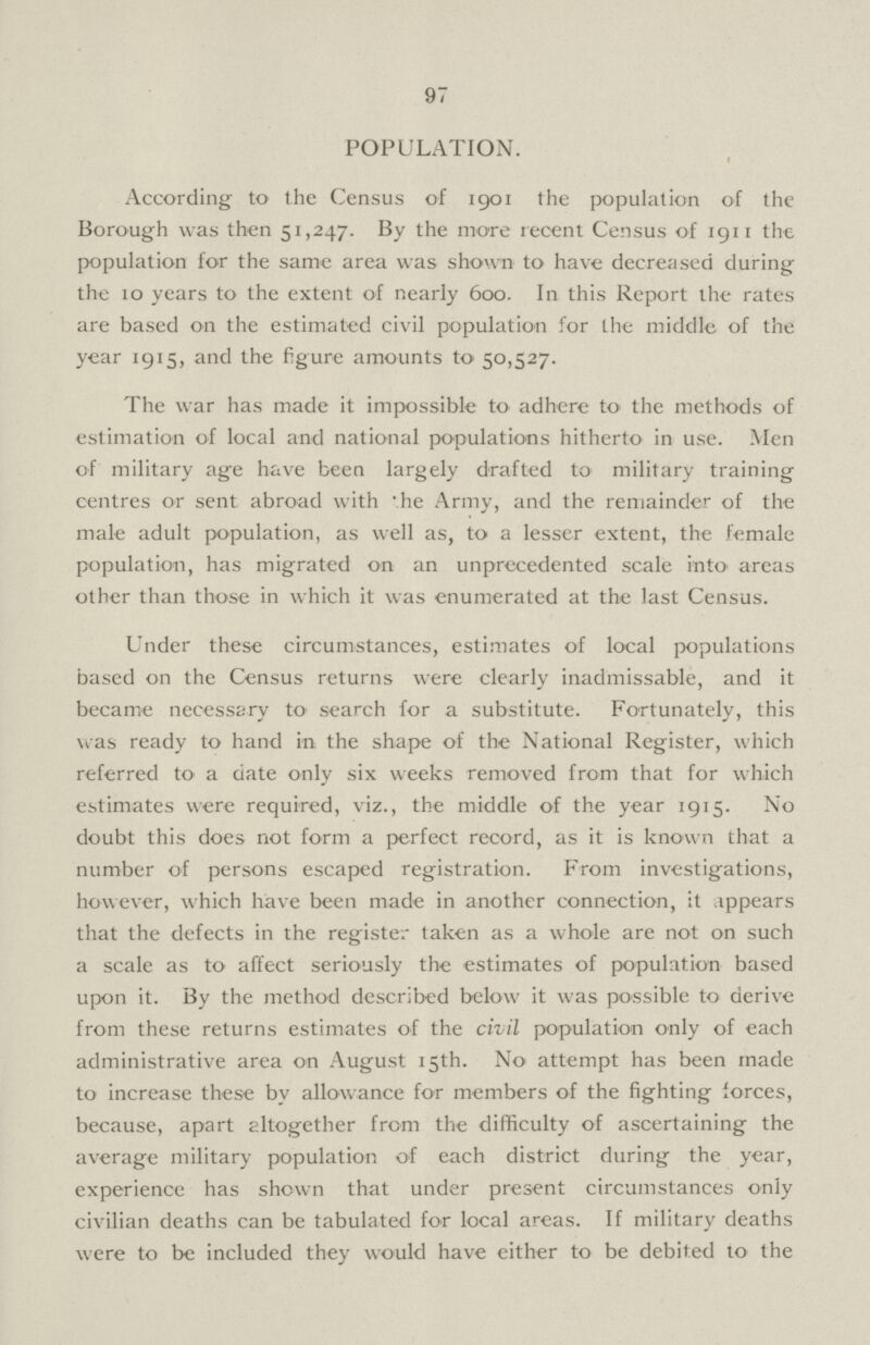 97 POPULATION. According to the Census of 1901 the population of the Borough was then 51,247. By the more recent Census of 1911 the population for the same area was shown to have decreased during the 10 years to the extent of nearly 600. In this Report the rates are based on the estimated civil population for the middle of the year 1915, and the figure amounts to 50,527. The war has made it impossible to adhere to the methods of estimation of local and national populations hitherto in use. Men of military age have been largely drafted to military training centres or sent abroad with the Army, and the remainder of the male adult population, as well as, to a lesser extent, the female population, has migrated on an unprecedented scale into areas other than those in which it was enumerated at the last Census. Under these circumstances, estimates of local populations based on the Census returns were clearly inadmissable, and it became necessary to search for a substitute. Fortunately, this was ready to hand in the shape of the National Register, which referred to a date only six weeks removed from that for which estimates were required, viz., the middle of the year 1915. No doubt this does not form a perfect record, as it is known that a number of persons escaped registration. From investigations, however, which have been made in another connection, it appears that the defects in the register taken as a whole are not on such a scale as to affect seriously the estimates of population based upon it. By the method described below it was possible to derive from these returns estimates of the civil population only of each administrative area on August 15th. No attempt has been made to increase these by allowance for members of the fighting forces, because, apart altogether from the difficulty of ascertaining the average military population of each district during the year, experience has shown that under present circumstances only civilian deaths can be tabulated for local areas. If military deaths were to be included they would have either to be debited to the