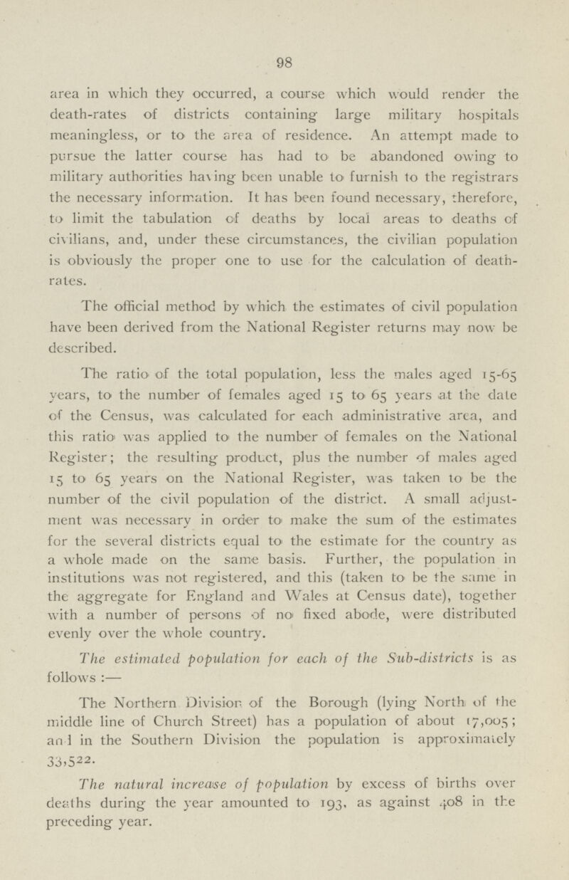 98 area in which they occurred, a course which would render the death.rates of districts containing large military hospitals meaningless, or to the area of residence. An attempt made to pursue the latter course has had to be abandoned owing to military authorities ha\ing been unable to furnish to the registrars the necessary information. It has been found necessary, therefore, to limit the tabulation of deaths by local areas to deaths of civilians, and, under these circumstances, the civilian population is obviously the proper one to use for the calculation of death. rates. The official method by which the estimates of civil population have been derived from the National Register returns may now be described. The ratio of the total population, less the males aged 15.65 years, to the number of females aged 15 to 65 years at the date of the Census, was calculated for each administrative area, and this ratio was applied to the number of females on the National Register; the resulting product, plus the number of males aged 15 to 65 years on the National Register, was taken to be the number of the civil population of the district. A small adjust ment was necessary in order to make the sum of the estimates for the several districts equal to the estimate for the country as a whole made on the same basis. Further, the population in institutions was not registered, and this (taken to be the same in the aggregate for England and Wales at Census date), together with a number of persons of no fixed abode, were distributed evenly over the whole country. The estimated population for each of the Sub.districts is as follows The Northern Division, of the Borough (lying North of the middle line of Church Street) has a population of about 17,005; an 1 in the Southern Division the population is approximately 33,5 22. The natural increase of population by excess of births over deaths during the year amounted to 193, as against 408 in the preceding year.